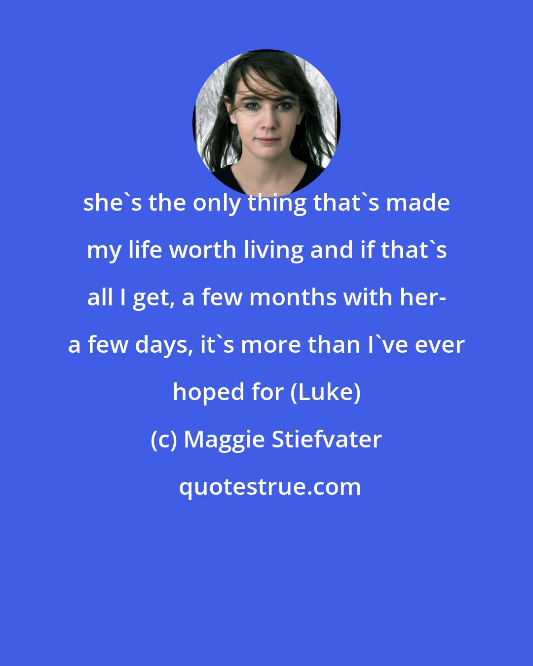 Maggie Stiefvater: she's the only thing that's made my life worth living and if that's all I get, a few months with her- a few days, it's more than I've ever hoped for (Luke)