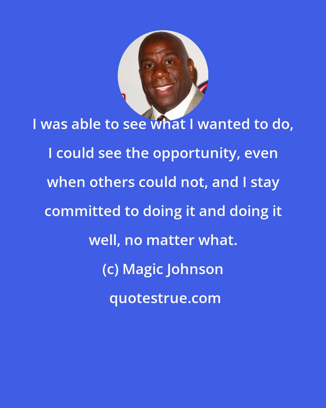 Magic Johnson: I was able to see what I wanted to do, I could see the opportunity, even when others could not, and I stay committed to doing it and doing it well, no matter what.