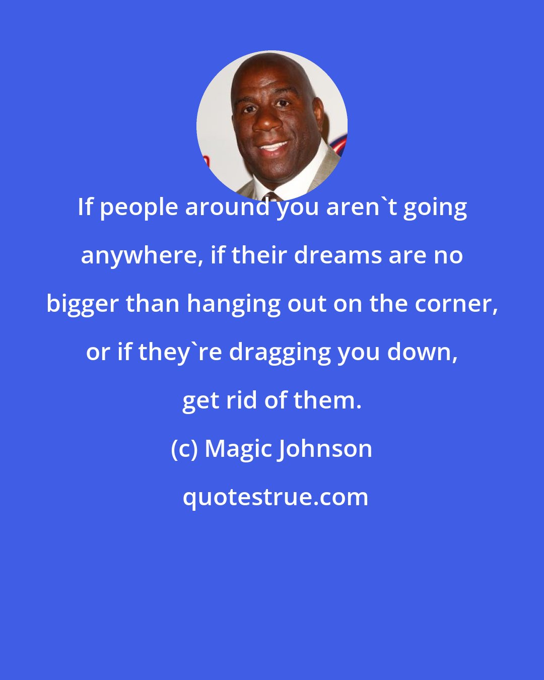 Magic Johnson: If people around you aren't going anywhere, if their dreams are no bigger than hanging out on the corner, or if they're dragging you down, get rid of them.