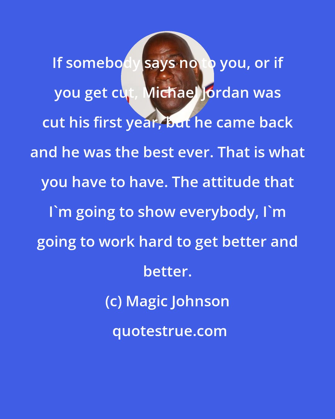 Magic Johnson: If somebody says no to you, or if you get cut, Michael Jordan was cut his first year, but he came back and he was the best ever. That is what you have to have. The attitude that I'm going to show everybody, I'm going to work hard to get better and better.