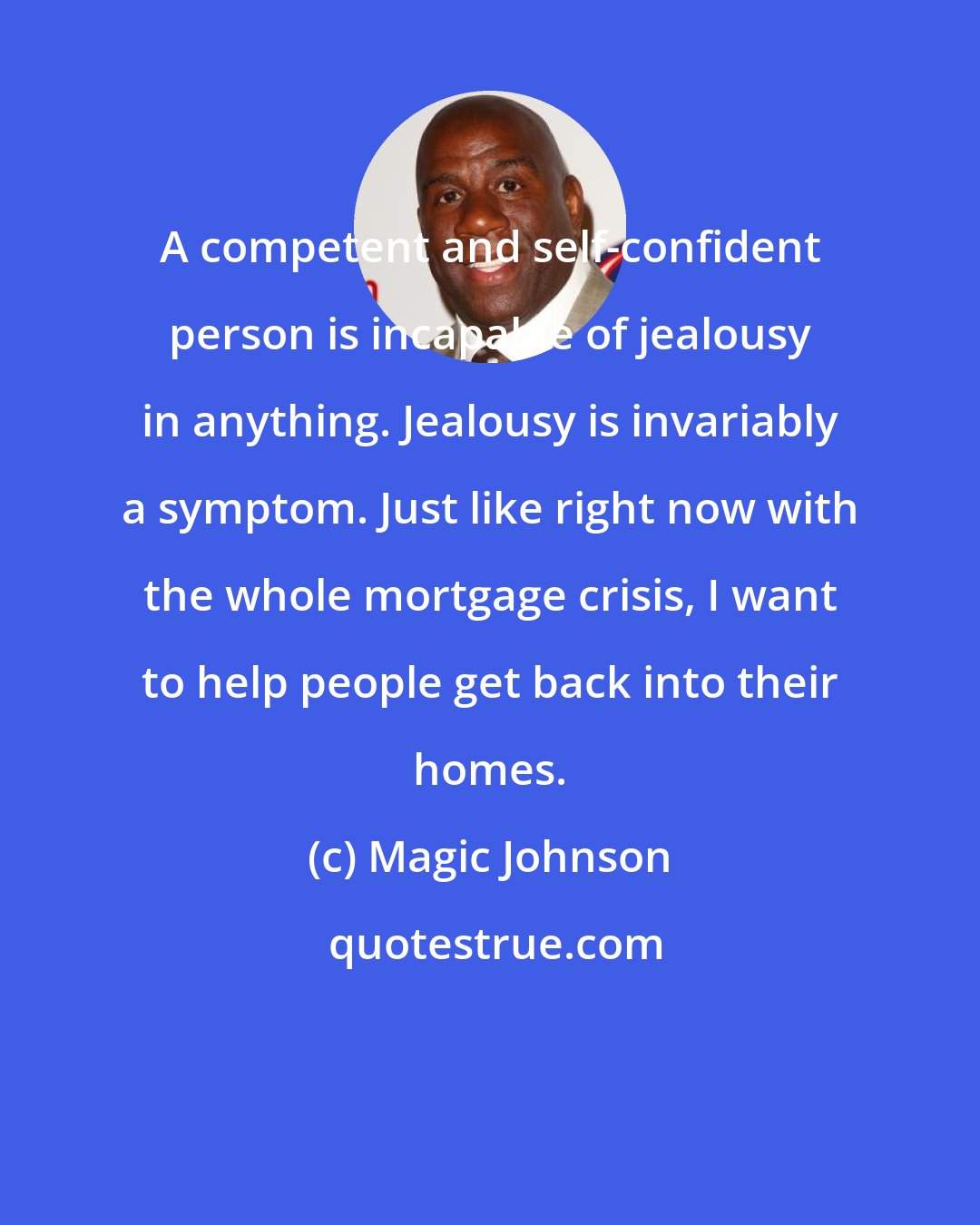 Magic Johnson: A competent and self-confident person is incapable of jealousy in anything. Jealousy is invariably a symptom. Just like right now with the whole mortgage crisis, I want to help people get back into their homes.