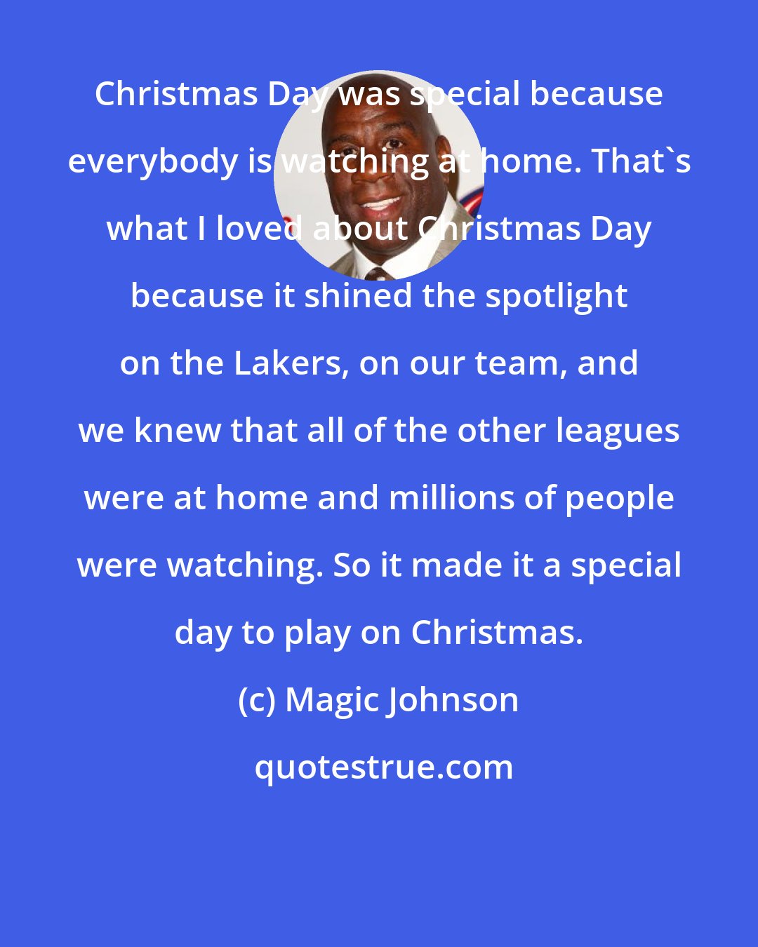 Magic Johnson: Christmas Day was special because everybody is watching at home. That's what I loved about Christmas Day because it shined the spotlight on the Lakers, on our team, and we knew that all of the other leagues were at home and millions of people were watching. So it made it a special day to play on Christmas.