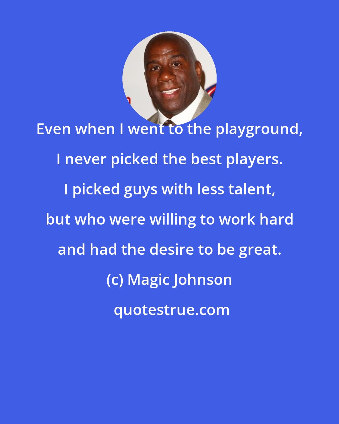 Magic Johnson: Even when I went to the playground, I never picked the best players. I picked guys with less talent, but who were willing to work hard and had the desire to be great.