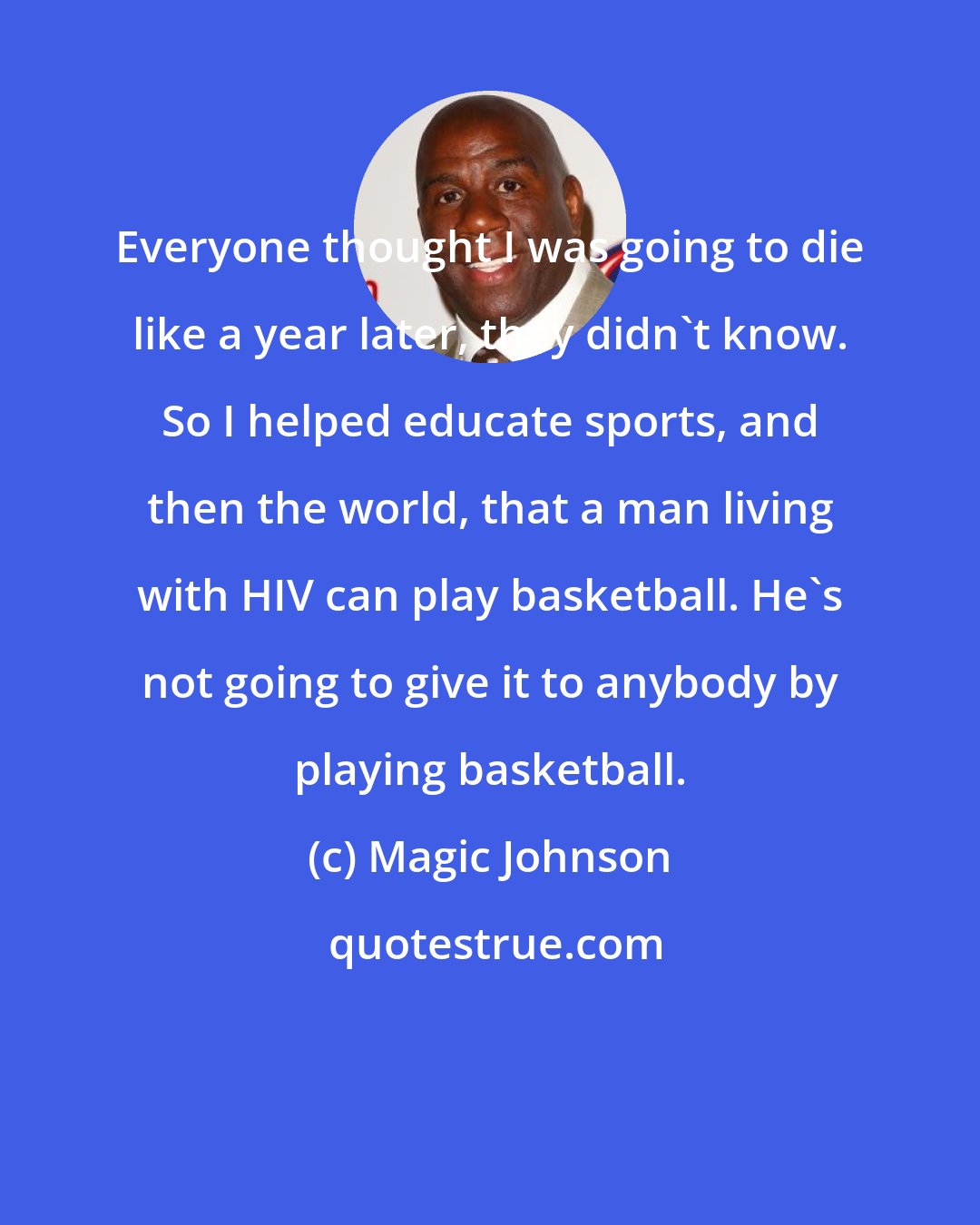 Magic Johnson: Everyone thought I was going to die like a year later, they didn't know. So I helped educate sports, and then the world, that a man living with HIV can play basketball. He's not going to give it to anybody by playing basketball.