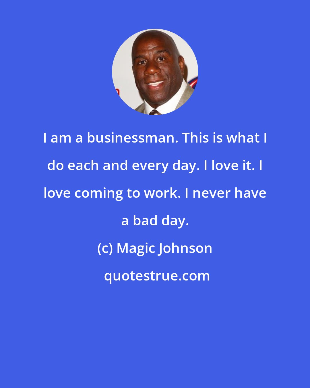 Magic Johnson: I am a businessman. This is what I do each and every day. I love it. I love coming to work. I never have a bad day.