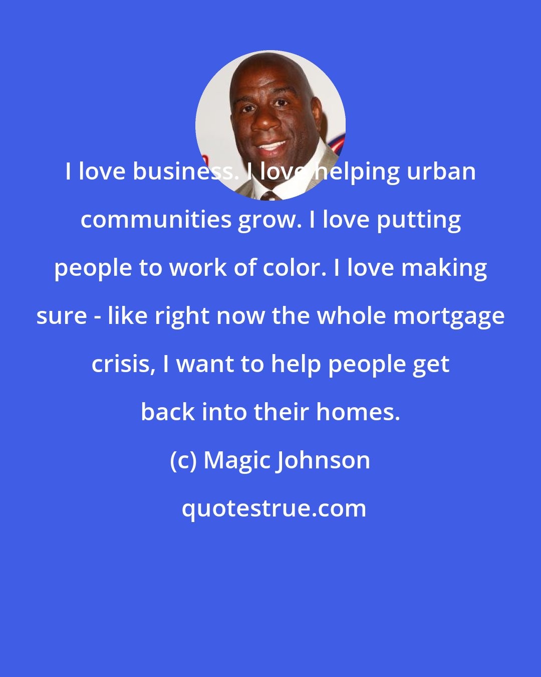 Magic Johnson: I love business. I love helping urban communities grow. I love putting people to work of color. I love making sure - like right now the whole mortgage crisis, I want to help people get back into their homes.