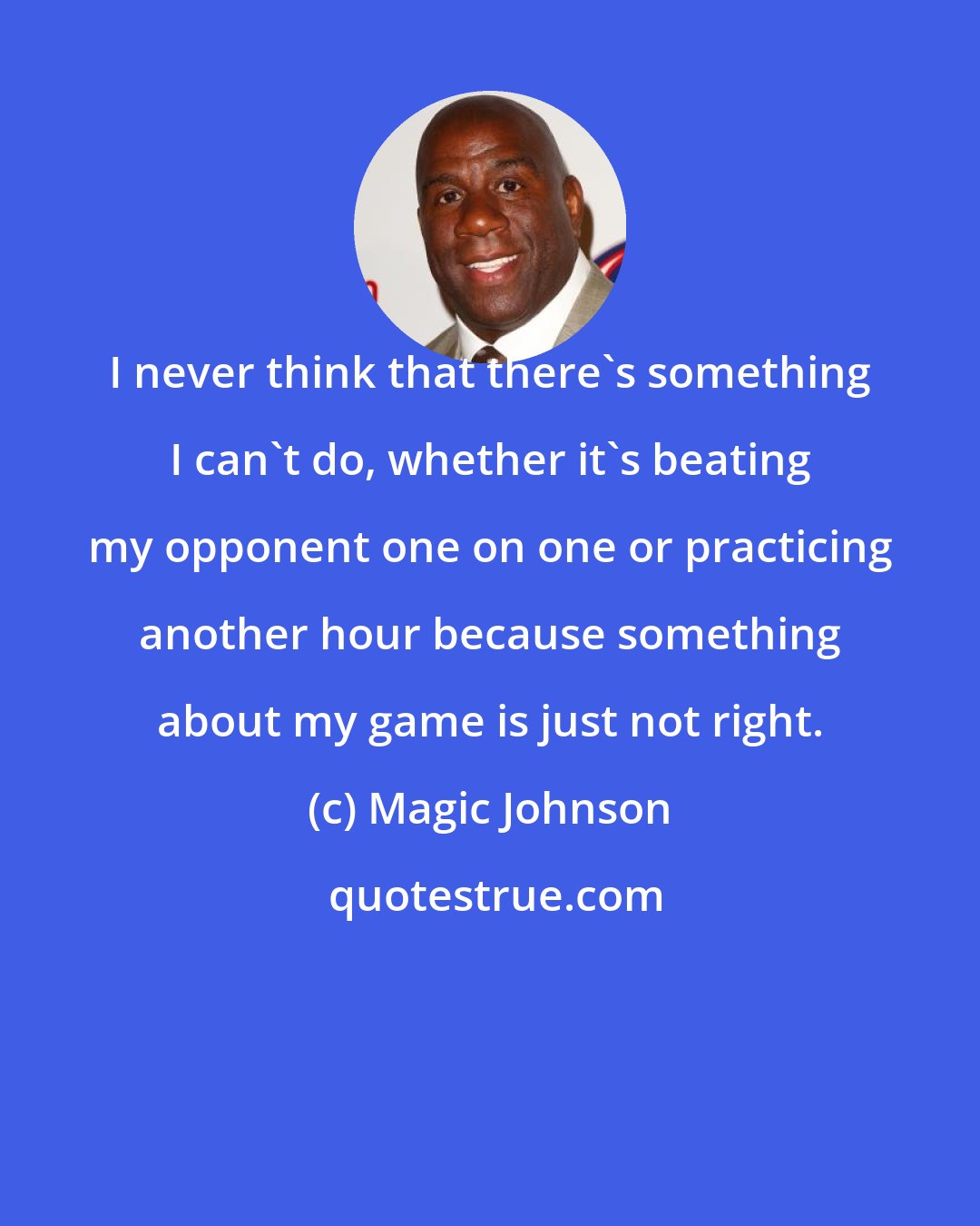 Magic Johnson: I never think that there's something I can't do, whether it's beating my opponent one on one or practicing another hour because something about my game is just not right.