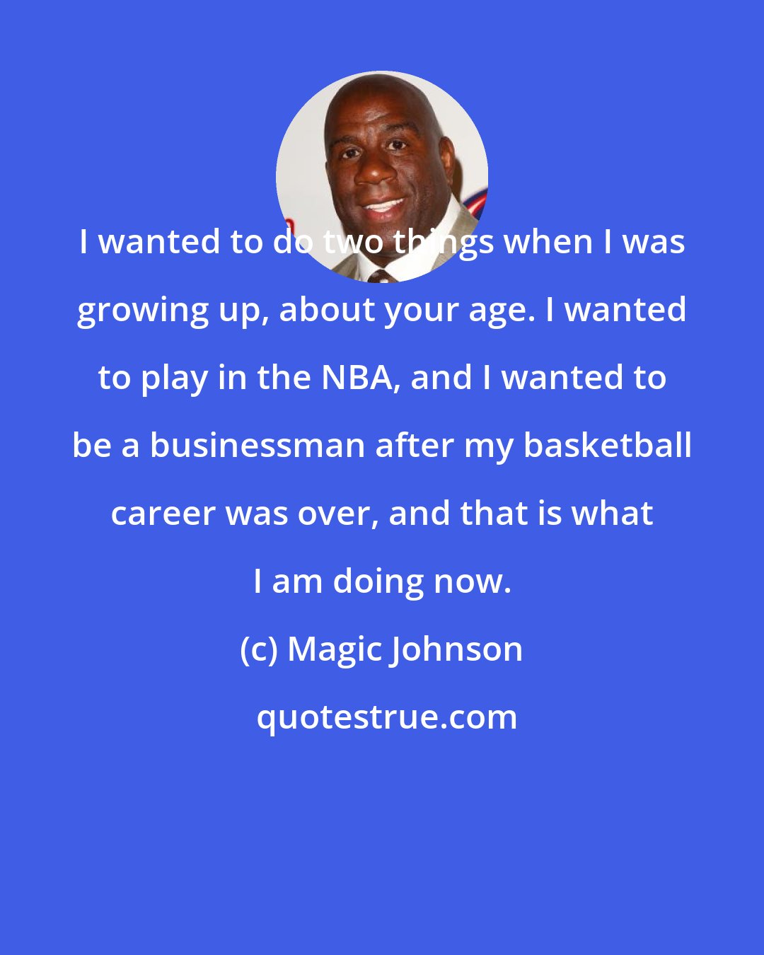 Magic Johnson: I wanted to do two things when I was growing up, about your age. I wanted to play in the NBA, and I wanted to be a businessman after my basketball career was over, and that is what I am doing now.