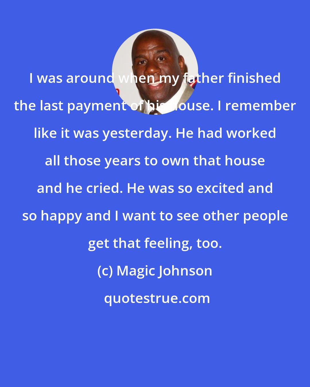 Magic Johnson: I was around when my father finished the last payment of his house. I remember like it was yesterday. He had worked all those years to own that house and he cried. He was so excited and so happy and I want to see other people get that feeling, too.