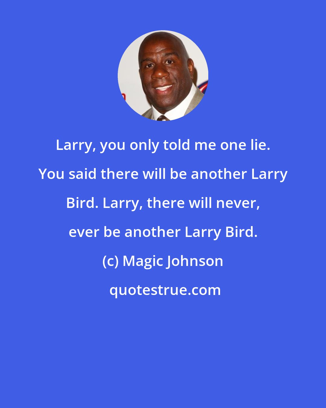 Magic Johnson: Larry, you only told me one lie. You said there will be another Larry Bird. Larry, there will never, ever be another Larry Bird.