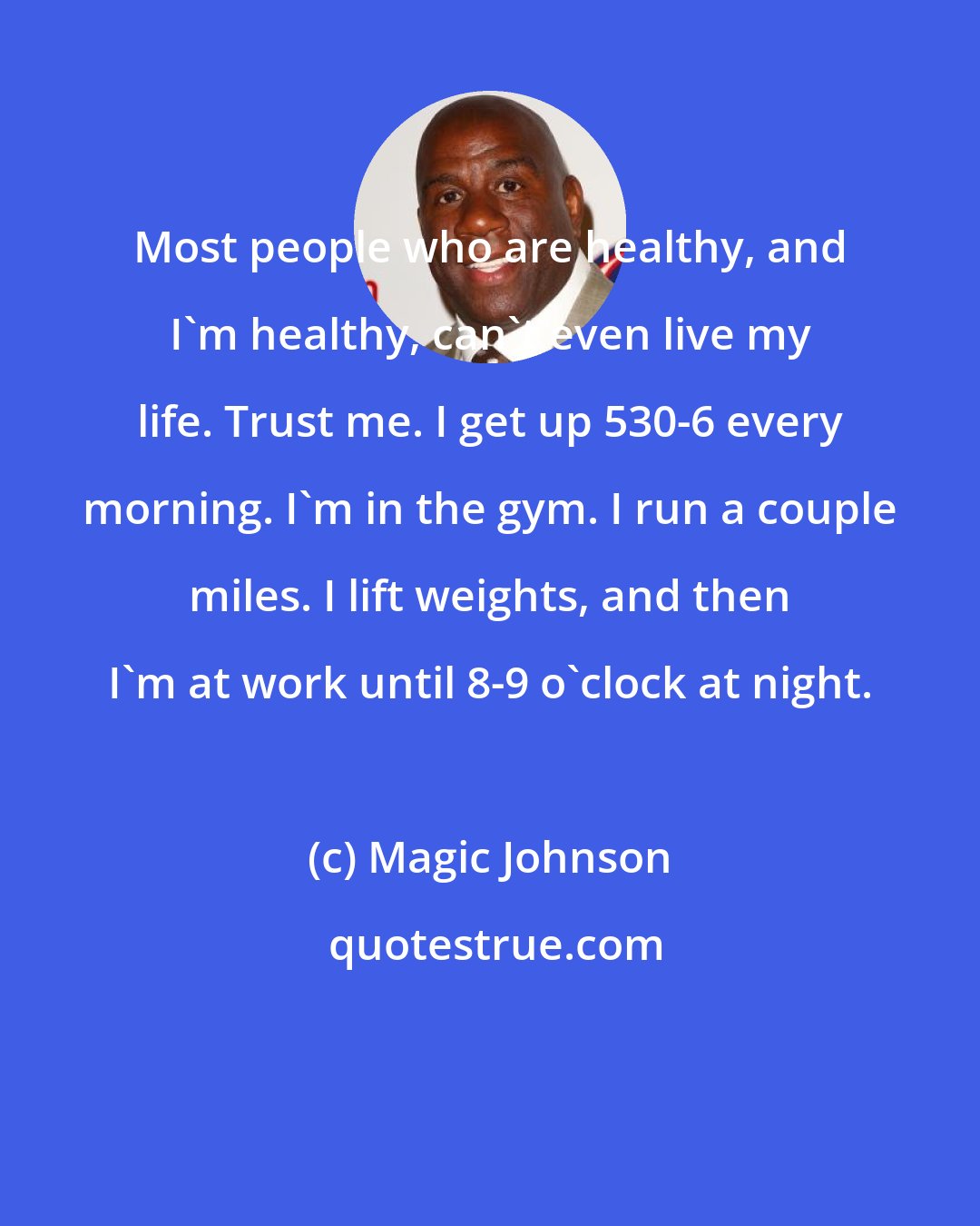 Magic Johnson: Most people who are healthy, and I'm healthy, can't even live my life. Trust me. I get up 530-6 every morning. I'm in the gym. I run a couple miles. I lift weights, and then I'm at work until 8-9 o'clock at night.