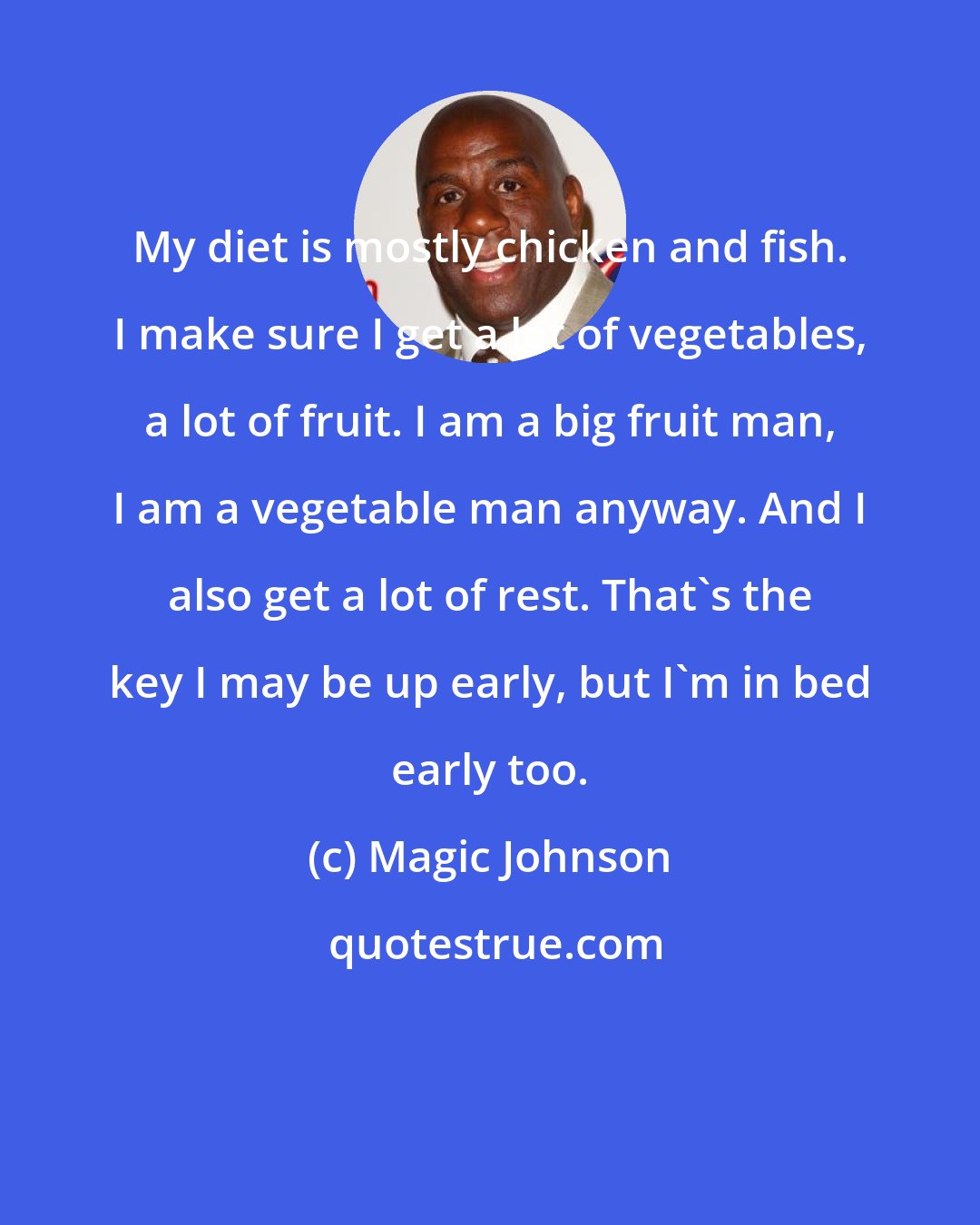 Magic Johnson: My diet is mostly chicken and fish. I make sure I get a lot of vegetables, a lot of fruit. I am a big fruit man, I am a vegetable man anyway. And I also get a lot of rest. That's the key I may be up early, but I'm in bed early too.