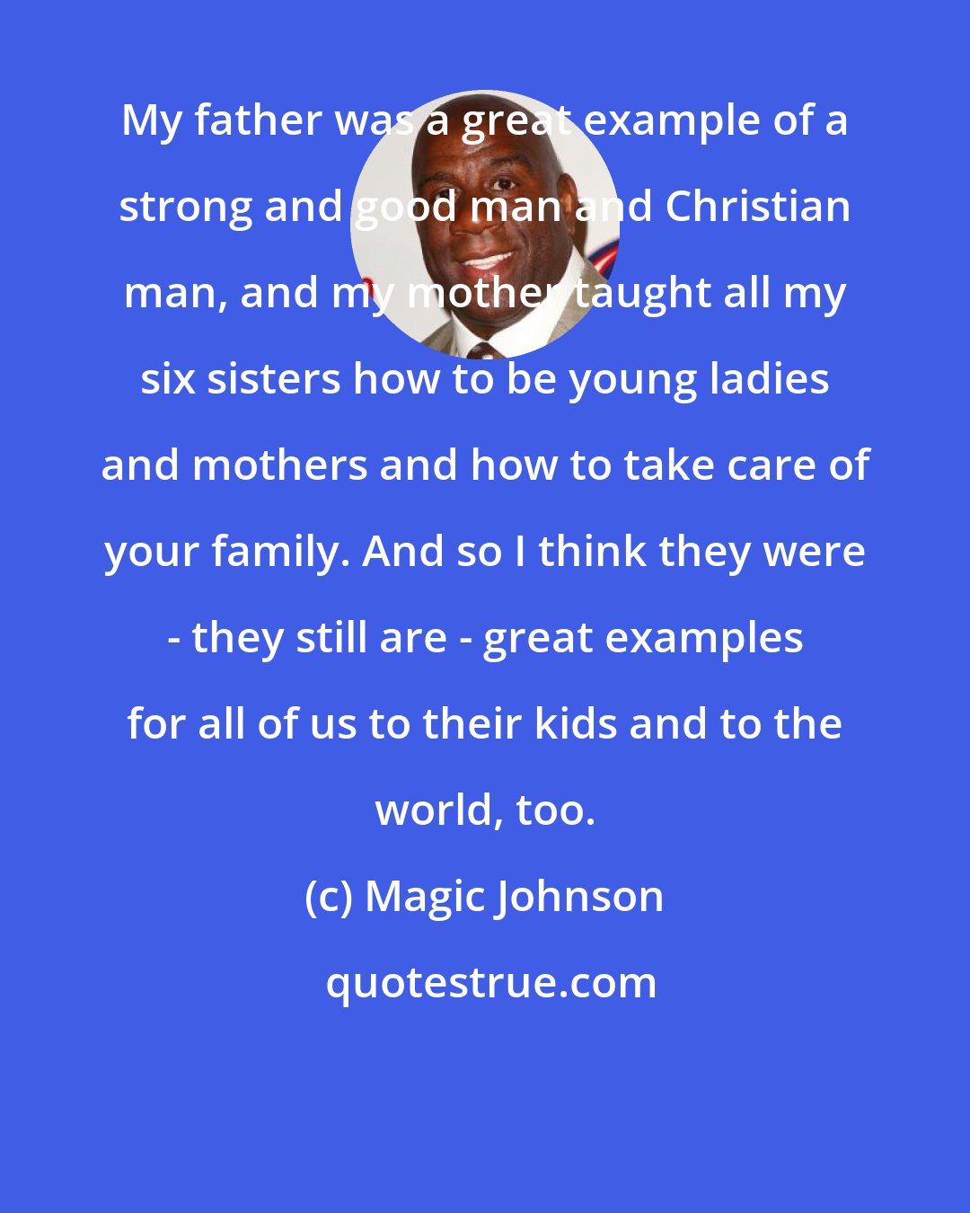 Magic Johnson: My father was a great example of a strong and good man and Christian man, and my mother taught all my six sisters how to be young ladies and mothers and how to take care of your family. And so I think they were - they still are - great examples for all of us to their kids and to the world, too.