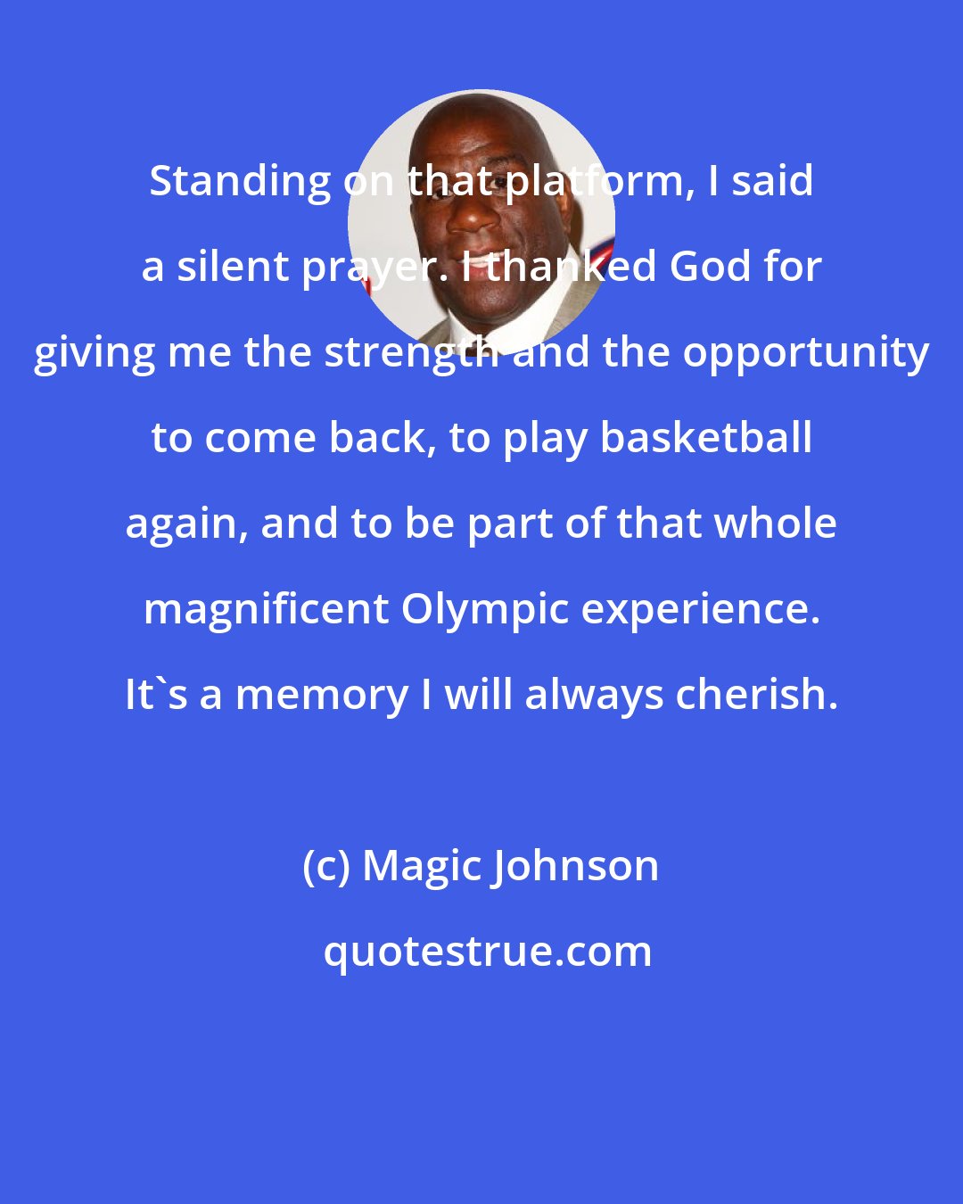 Magic Johnson: Standing on that platform, I said a silent prayer. I thanked God for giving me the strength and the opportunity to come back, to play basketball again, and to be part of that whole magnificent Olympic experience. It's a memory I will always cherish.