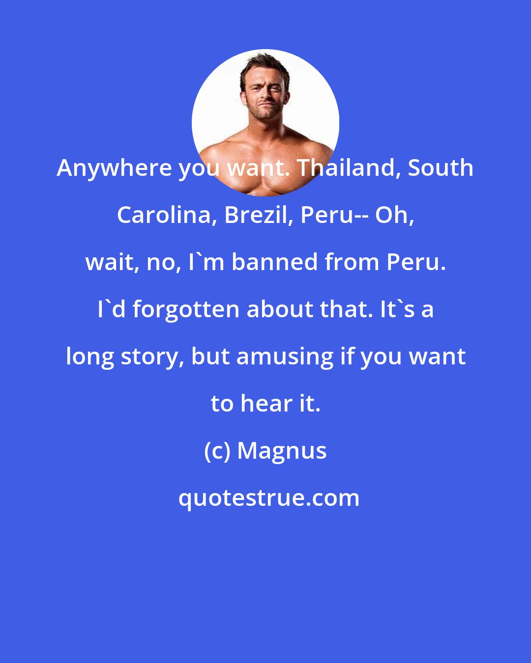 Magnus: Anywhere you want. Thailand, South Carolina, Brezil, Peru-- Oh, wait, no, I'm banned from Peru. I'd forgotten about that. It's a long story, but amusing if you want to hear it.