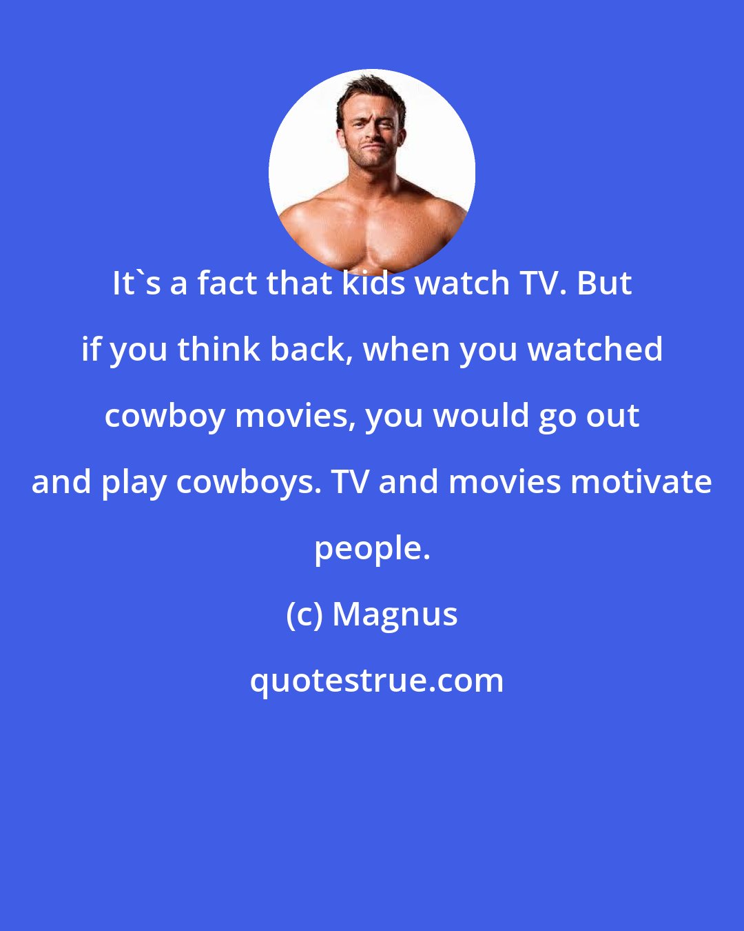 Magnus: It's a fact that kids watch TV. But if you think back, when you watched cowboy movies, you would go out and play cowboys. TV and movies motivate people.