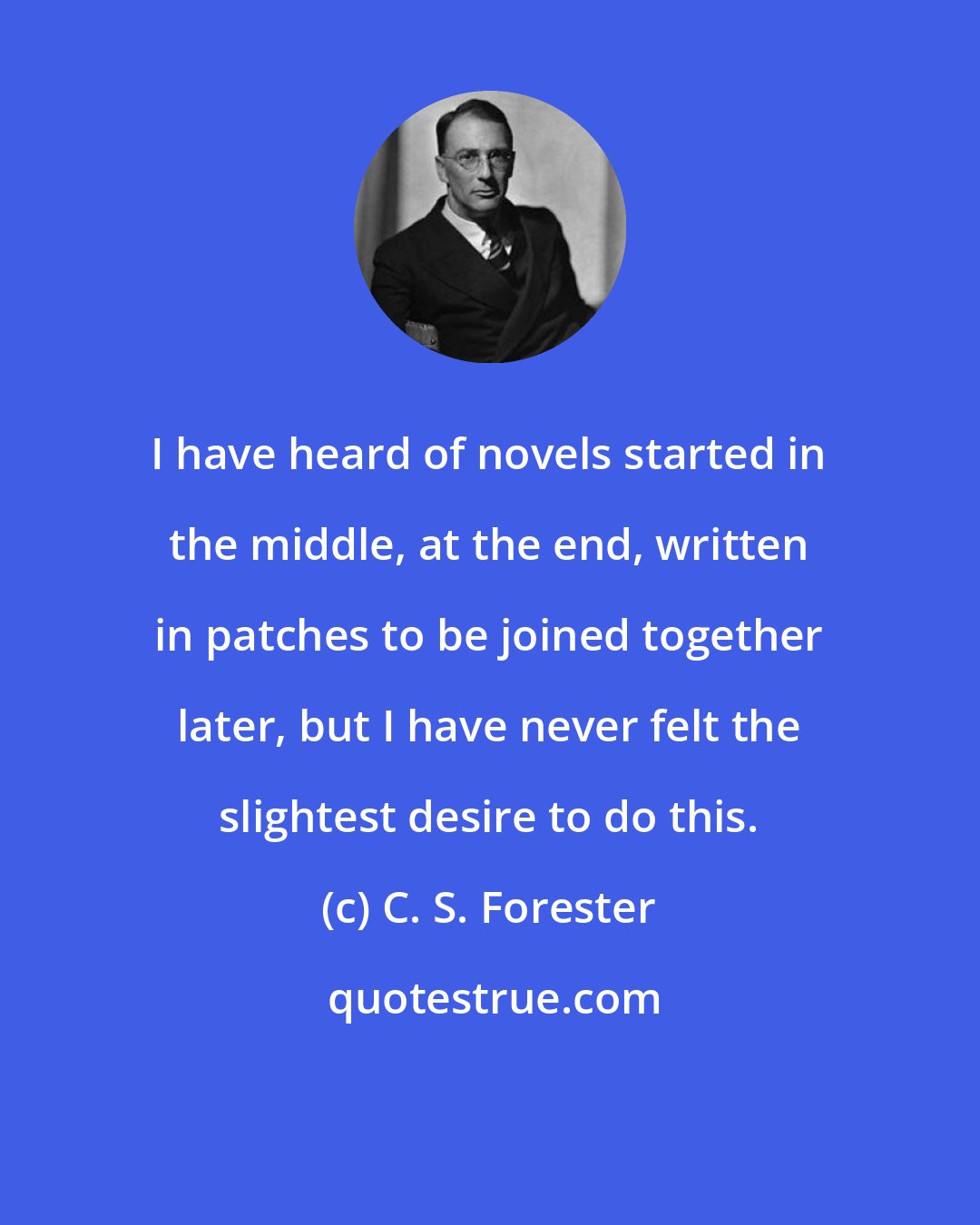 C. S. Forester: I have heard of novels started in the middle, at the end, written in patches to be joined together later, but I have never felt the slightest desire to do this.