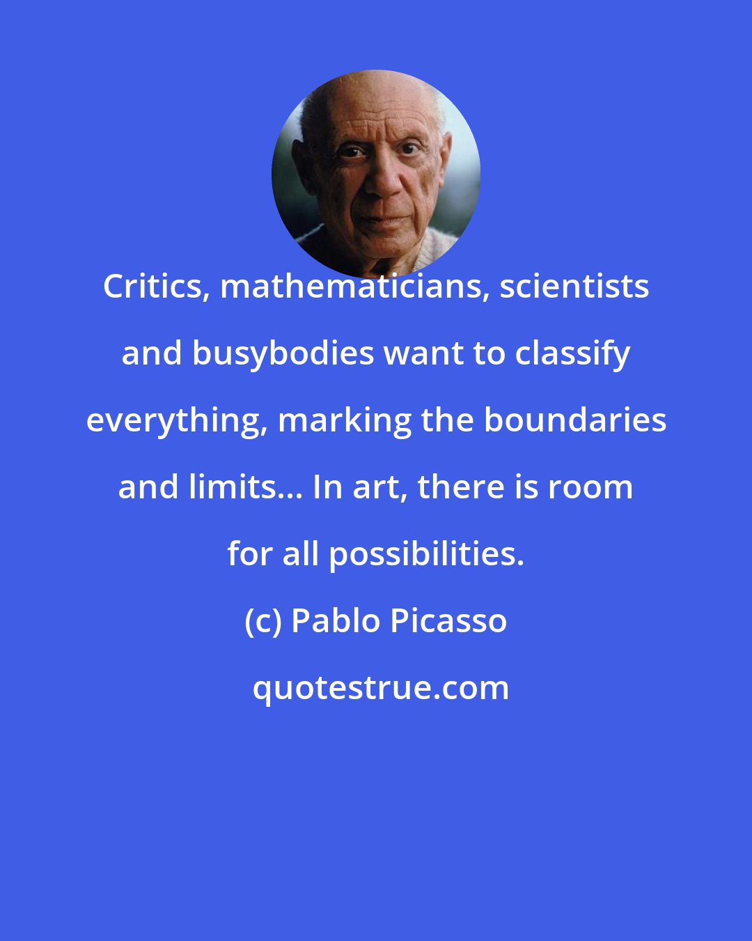 Pablo Picasso: Critics, mathematicians, scientists and busybodies want to classify everything, marking the boundaries and limits... In art, there is room for all possibilities.