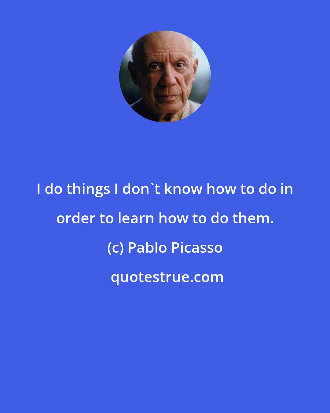 Pablo Picasso: I do things I don't know how to do in order to learn how to do them.