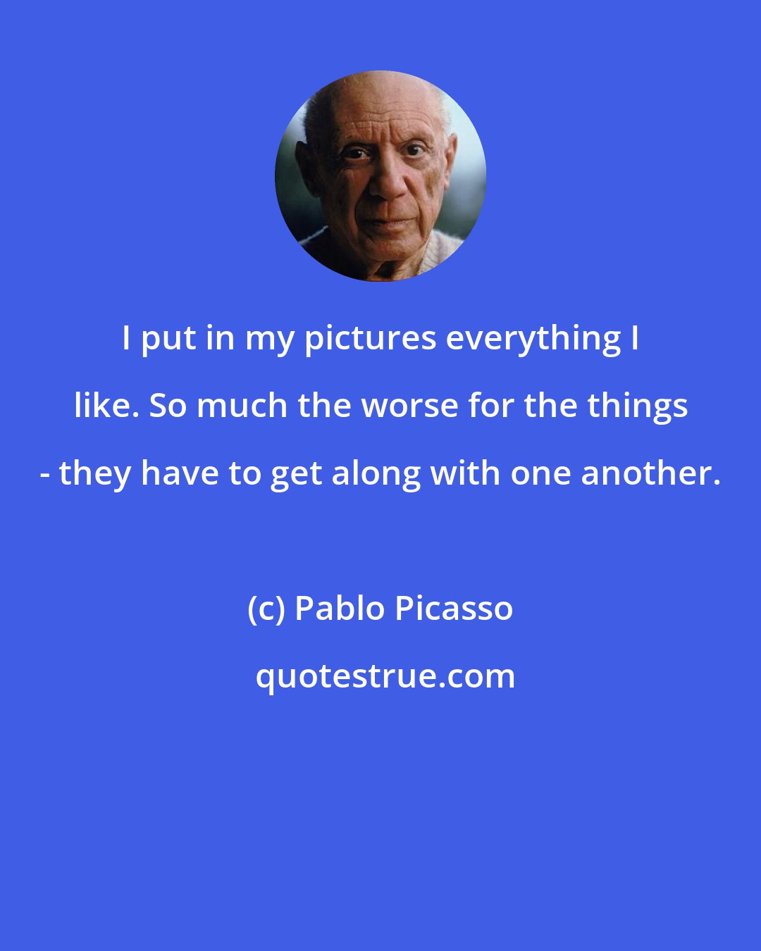 Pablo Picasso: I put in my pictures everything I like. So much the worse for the things - they have to get along with one another.