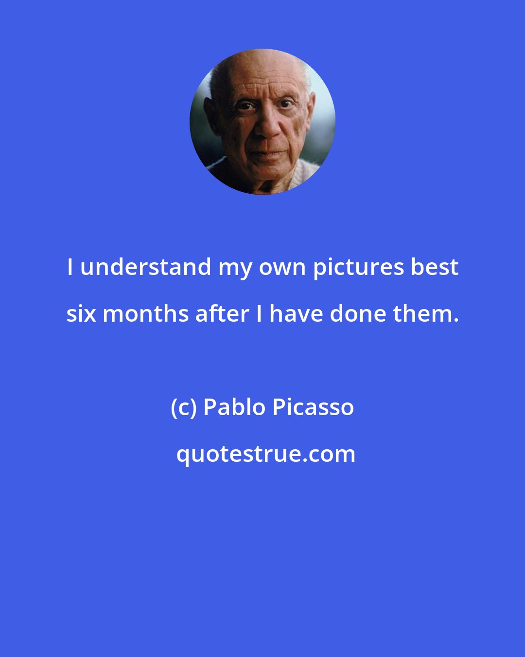 Pablo Picasso: I understand my own pictures best six months after I have done them.