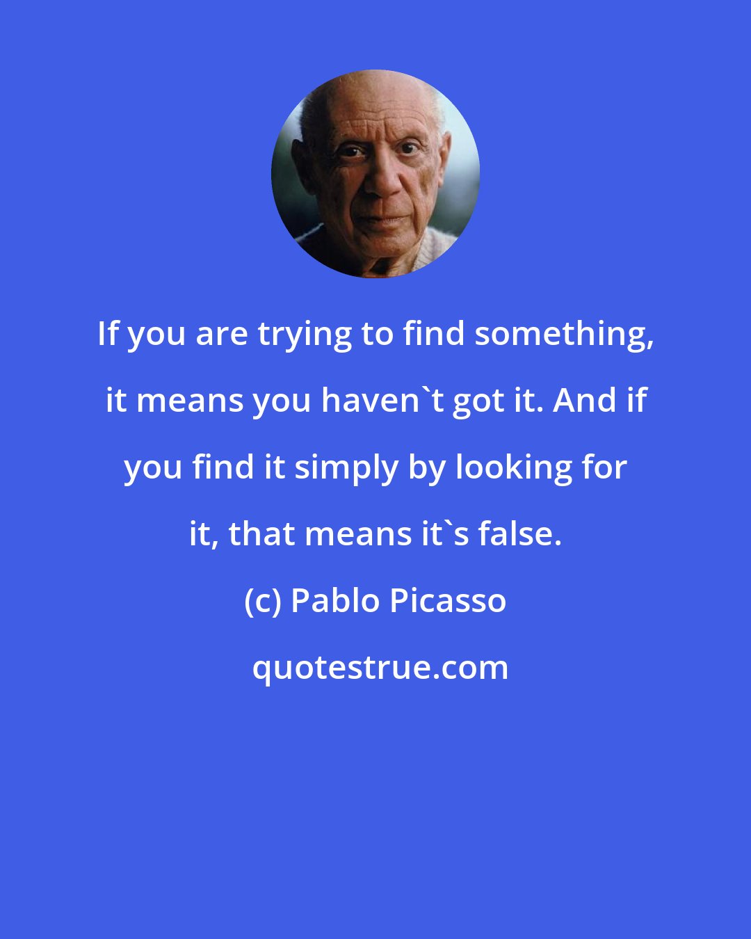 Pablo Picasso: If you are trying to find something, it means you haven't got it. And if you find it simply by looking for it, that means it's false.