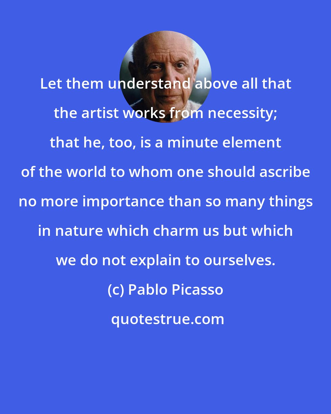 Pablo Picasso: Let them understand above all that the artist works from necessity; that he, too, is a minute element of the world to whom one should ascribe no more importance than so many things in nature which charm us but which we do not explain to ourselves.