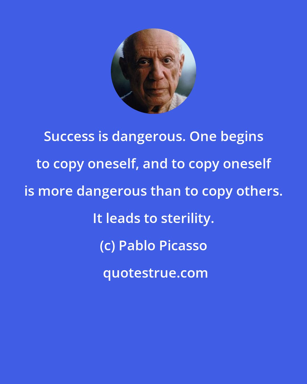 Pablo Picasso: Success is dangerous. One begins to copy oneself, and to copy oneself is more dangerous than to copy others. It leads to sterility.