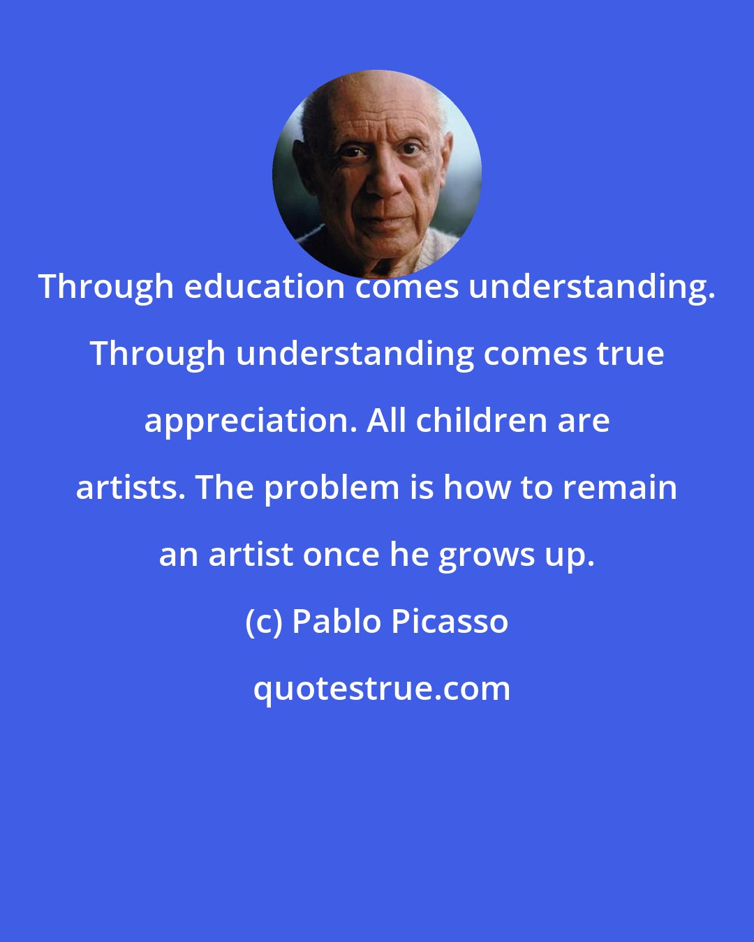 Pablo Picasso: Through education comes understanding. Through understanding comes true appreciation. All children are artists. The problem is how to remain an artist once he grows up.