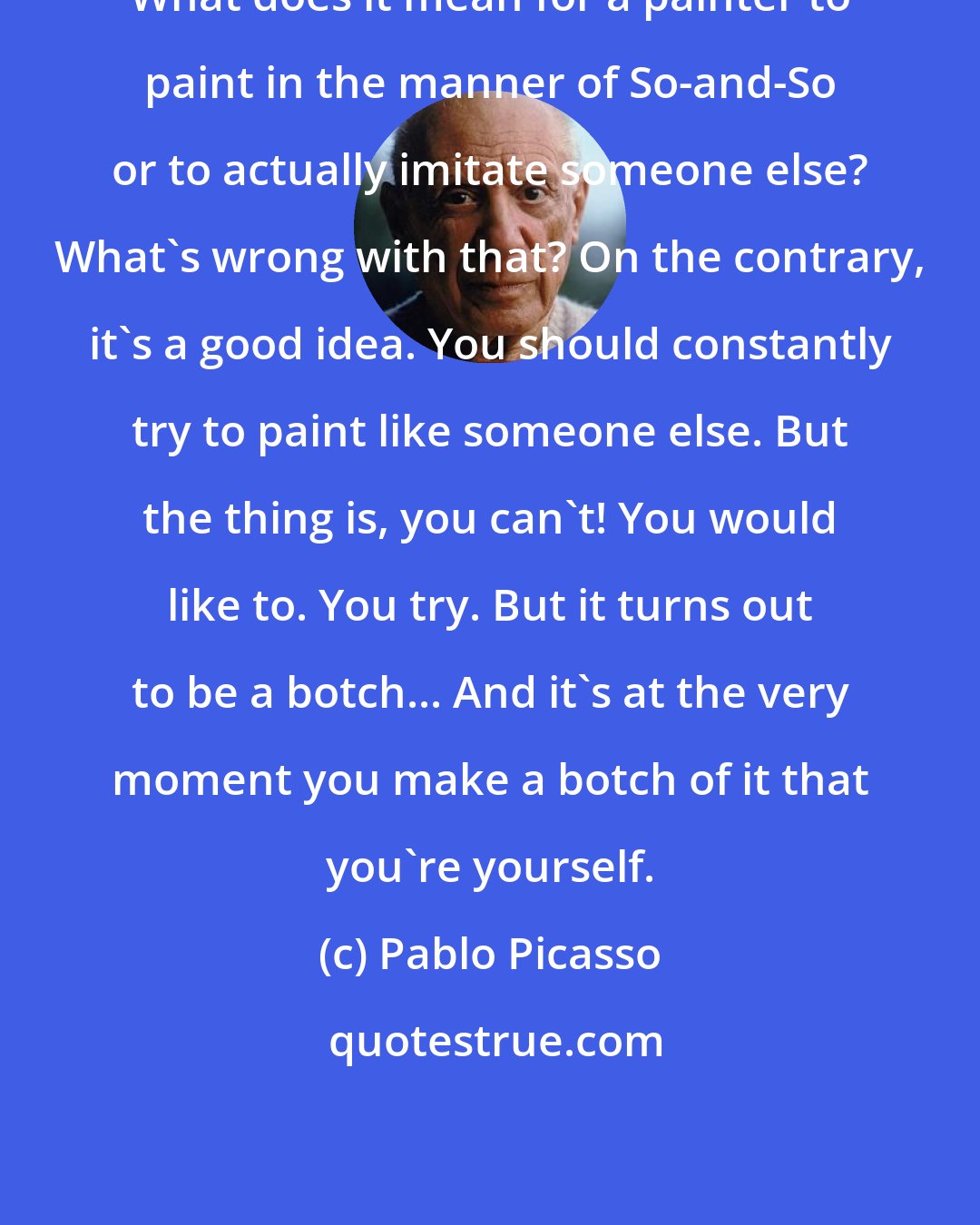 Pablo Picasso: What does it mean for a painter to paint in the manner of So-and-So or to actually imitate someone else? What's wrong with that? On the contrary, it's a good idea. You should constantly try to paint like someone else. But the thing is, you can't! You would like to. You try. But it turns out to be a botch... And it's at the very moment you make a botch of it that you're yourself.