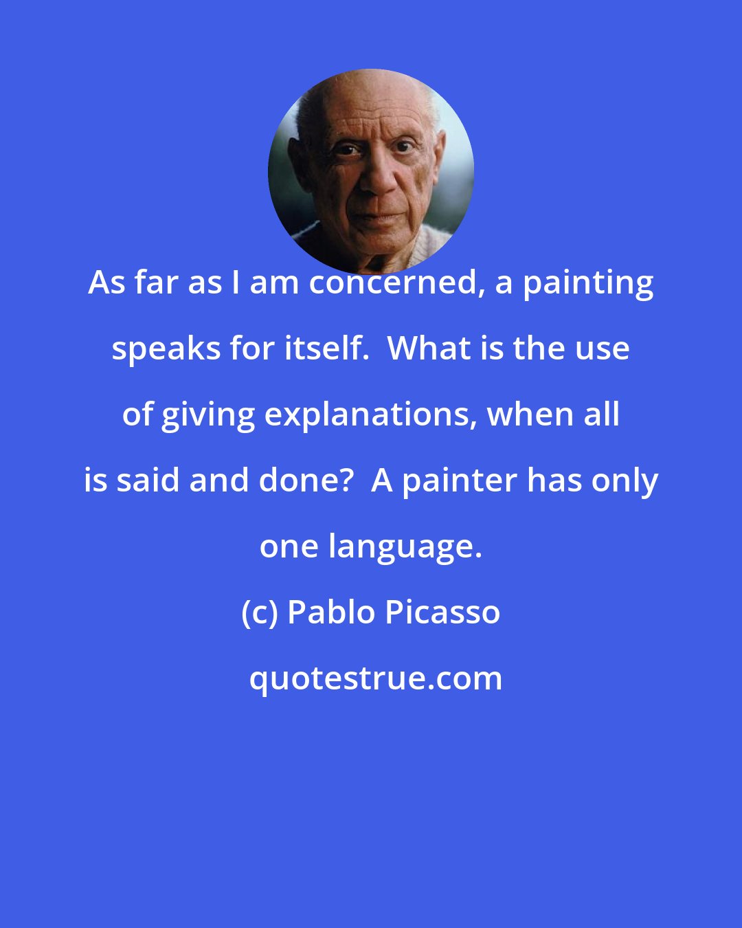 Pablo Picasso: As far as I am concerned, a painting speaks for itself.  What is the use of giving explanations, when all is said and done?  A painter has only one language.