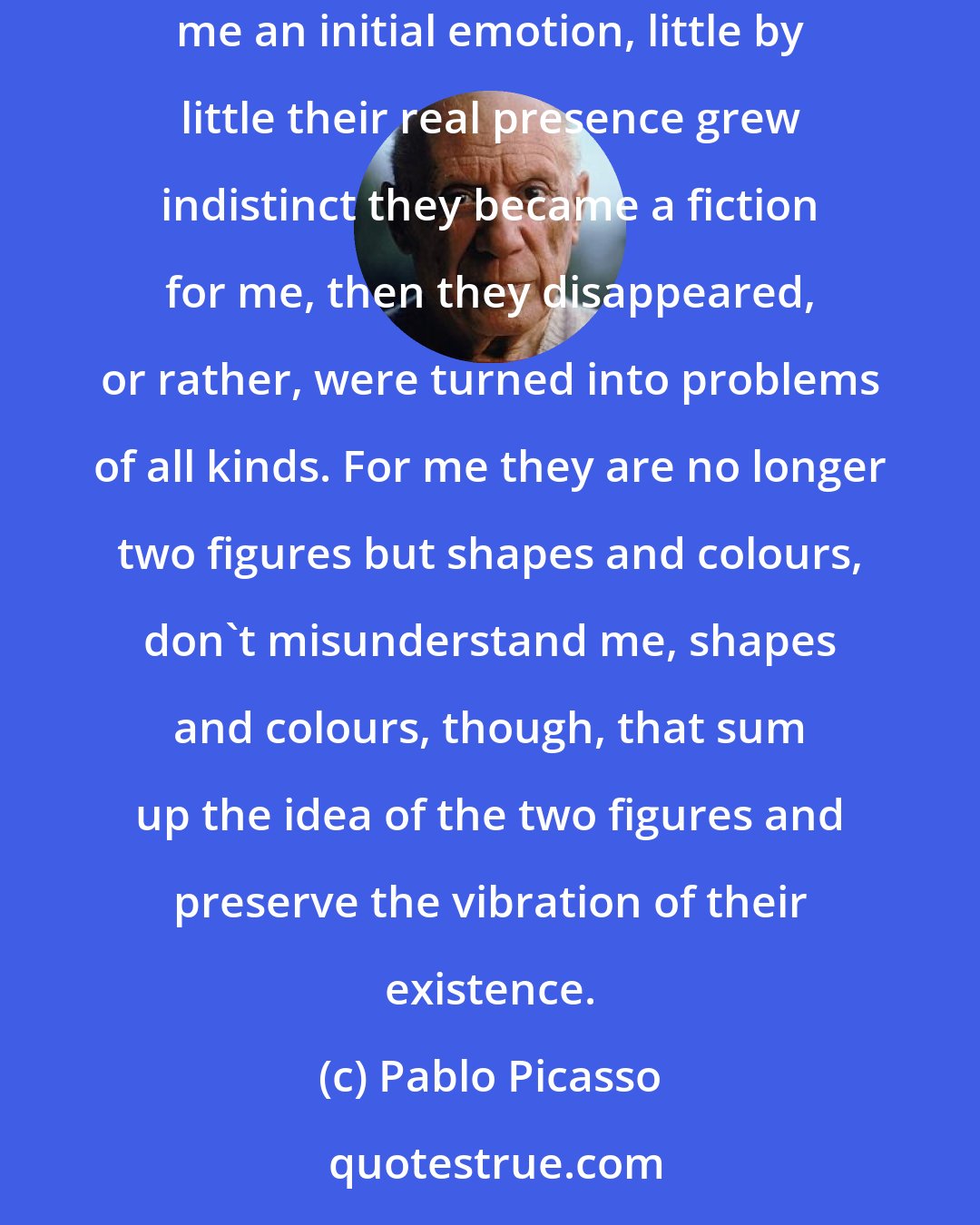 Pablo Picasso: Do you think it interests me that this painting represents two figures? These two figures existed, they exist no more. The sight of them gave me an initial emotion, little by little their real presence grew indistinct they became a fiction for me, then they disappeared, or rather, were turned into problems of all kinds. For me they are no longer two figures but shapes and colours, don't misunderstand me, shapes and colours, though, that sum up the idea of the two figures and preserve the vibration of their existence.