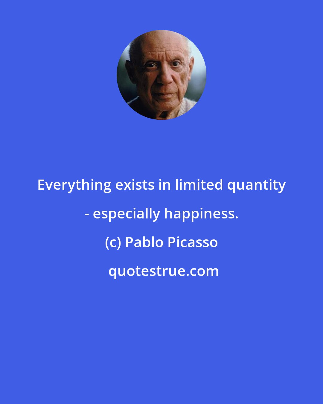 Pablo Picasso: Everything exists in limited quantity - especially happiness.