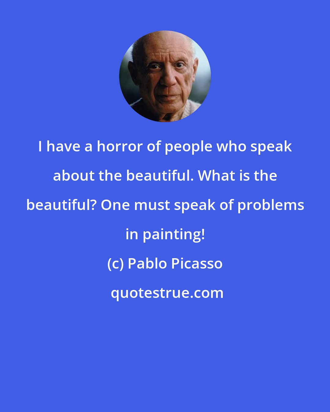 Pablo Picasso: I have a horror of people who speak about the beautiful. What is the beautiful? One must speak of problems in painting!