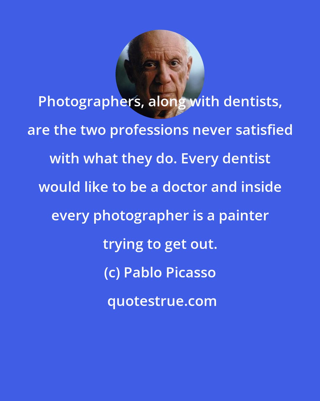 Pablo Picasso: Photographers, along with dentists, are the two professions never satisfied with what they do. Every dentist would like to be a doctor and inside every photographer is a painter trying to get out.