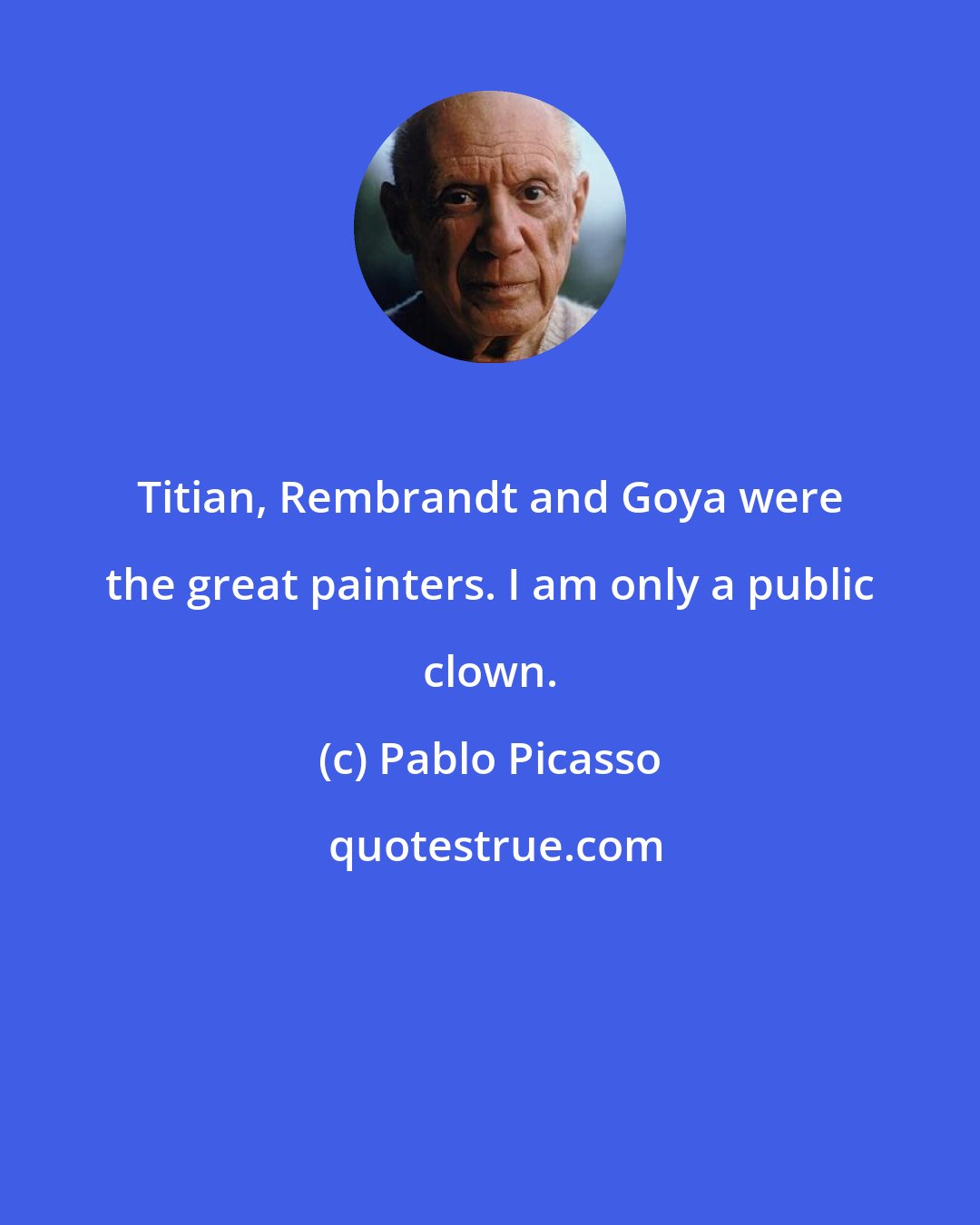 Pablo Picasso: Titian, Rembrandt and Goya were the great painters. I am only a public clown.