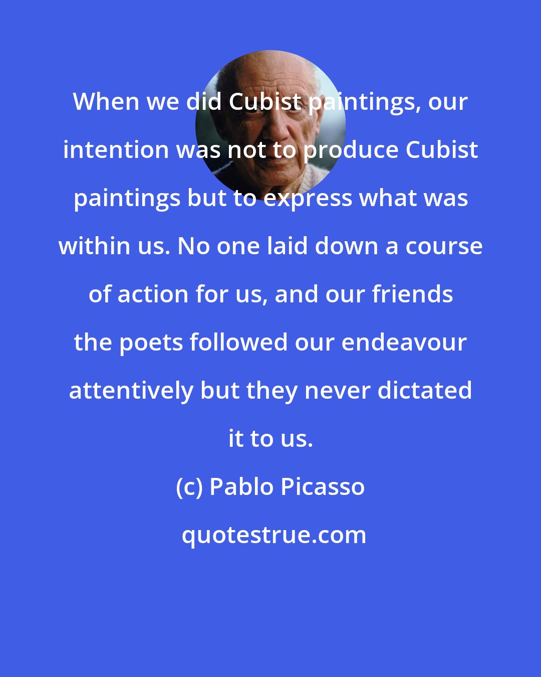 Pablo Picasso: When we did Cubist paintings, our intention was not to produce Cubist paintings but to express what was within us. No one laid down a course of action for us, and our friends the poets followed our endeavour attentively but they never dictated it to us.