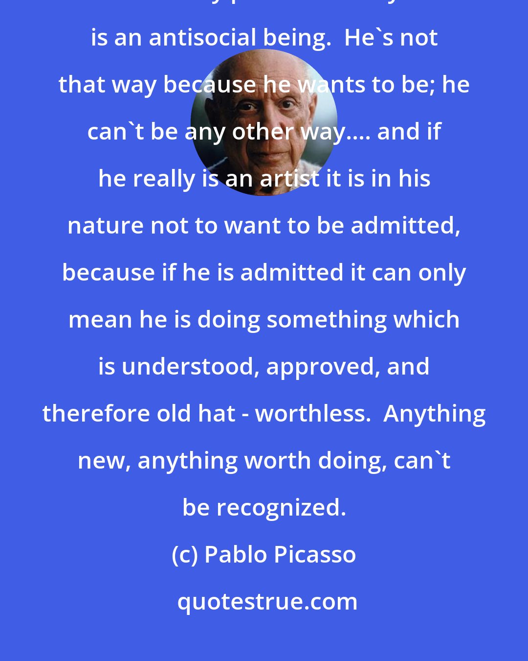 Pablo Picasso: ...why did Plato say that poets should be chased out of the republic?  Precisely because every poet and every artist is an antisocial being.  He's not that way because he wants to be; he can't be any other way.... and if he really is an artist it is in his nature not to want to be admitted, because if he is admitted it can only mean he is doing something which is understood, approved, and therefore old hat - worthless.  Anything new, anything worth doing, can't be recognized.