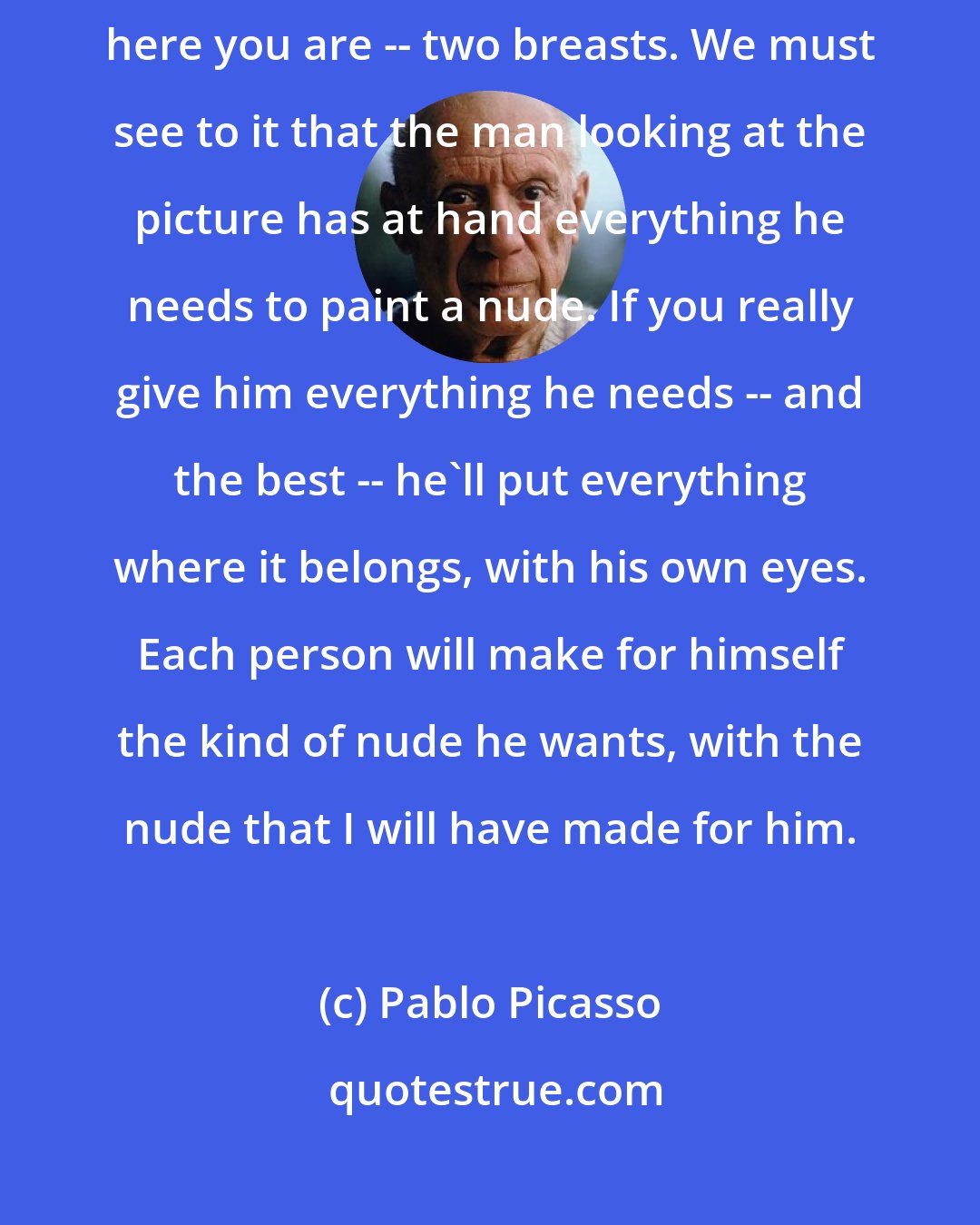 Pablo Picasso: You know, it's just like being a peddler. You want two breasts? Well, here you are -- two breasts. We must see to it that the man looking at the picture has at hand everything he needs to paint a nude. If you really give him everything he needs -- and the best -- he'll put everything where it belongs, with his own eyes. Each person will make for himself the kind of nude he wants, with the nude that I will have made for him.