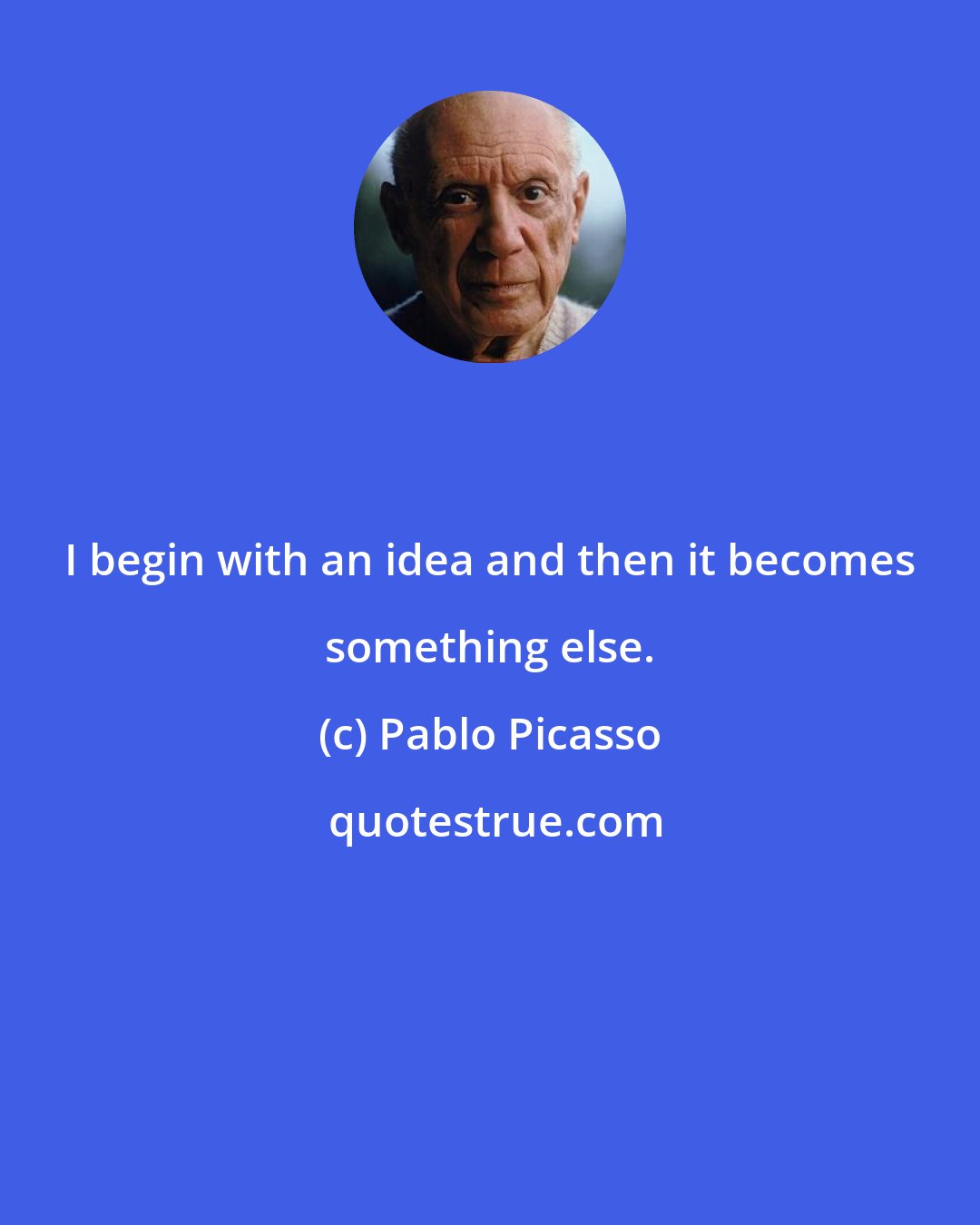 Pablo Picasso: I begin with an idea and then it becomes something else.