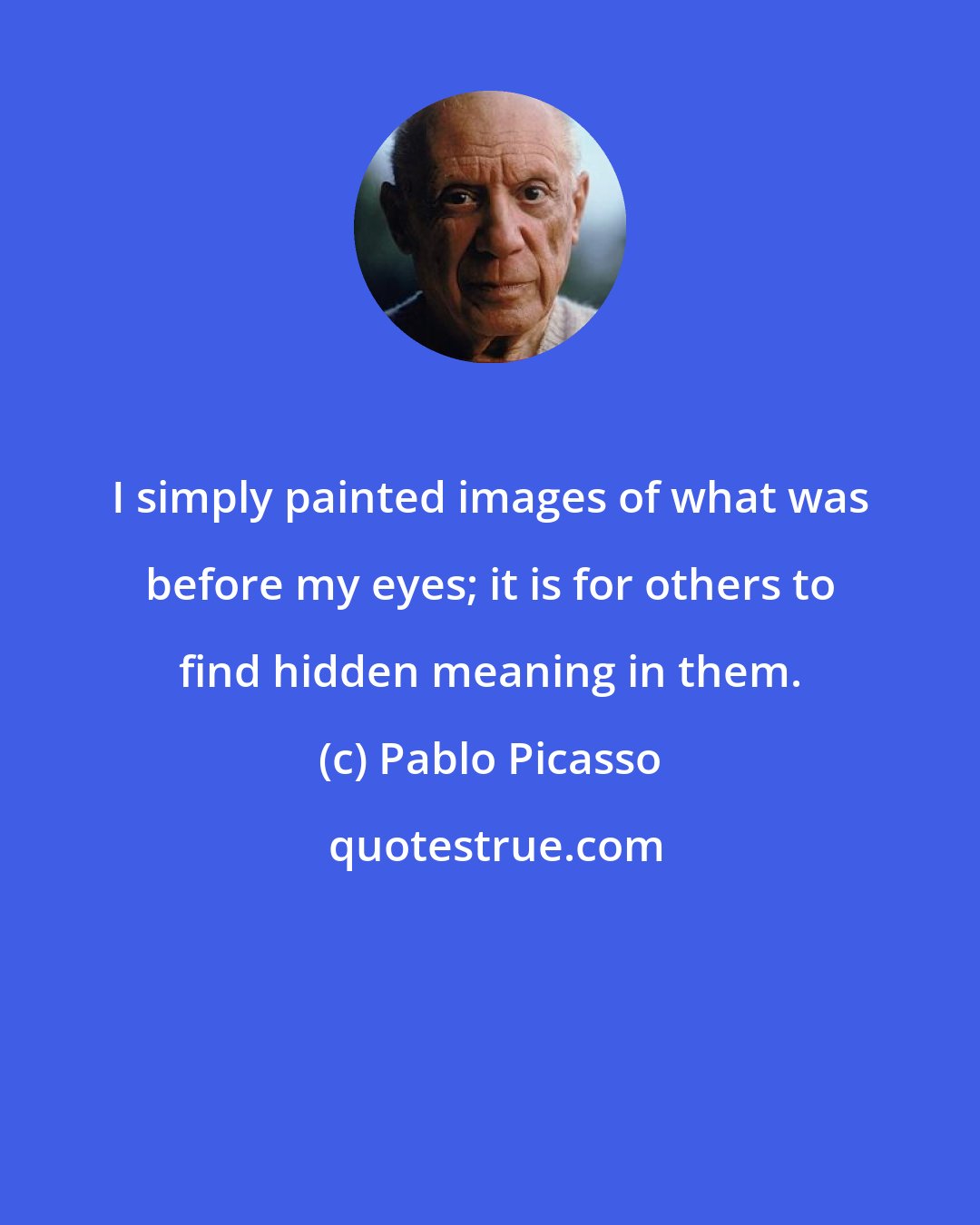 Pablo Picasso: I simply painted images of what was before my eyes; it is for others to find hidden meaning in them.