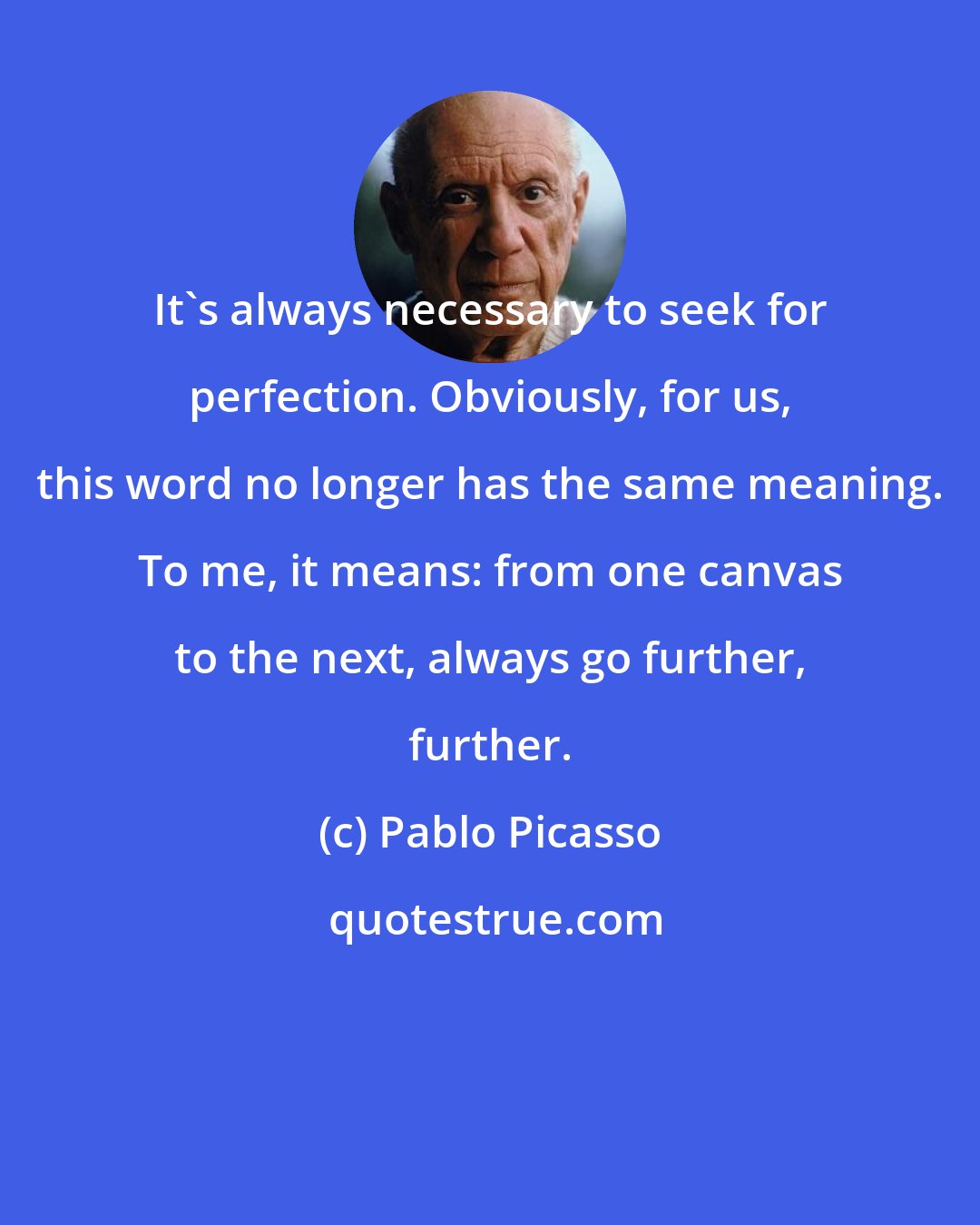 Pablo Picasso: It's always necessary to seek for perfection. Obviously, for us, this word no longer has the same meaning. To me, it means: from one canvas to the next, always go further, further.