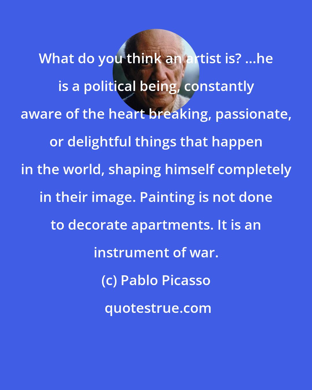 Pablo Picasso: What do you think an artist is? ...he is a political being, constantly aware of the heart breaking, passionate, or delightful things that happen in the world, shaping himself completely in their image. Painting is not done to decorate apartments. It is an instrument of war.