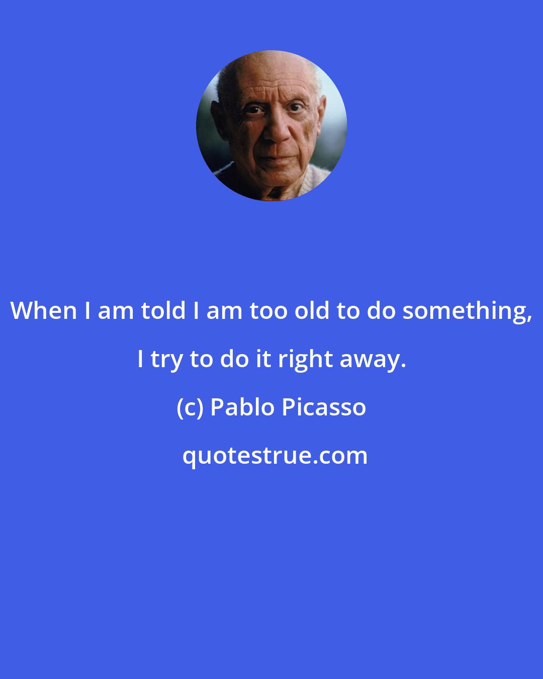 Pablo Picasso: When I am told I am too old to do something, I try to do it right away.