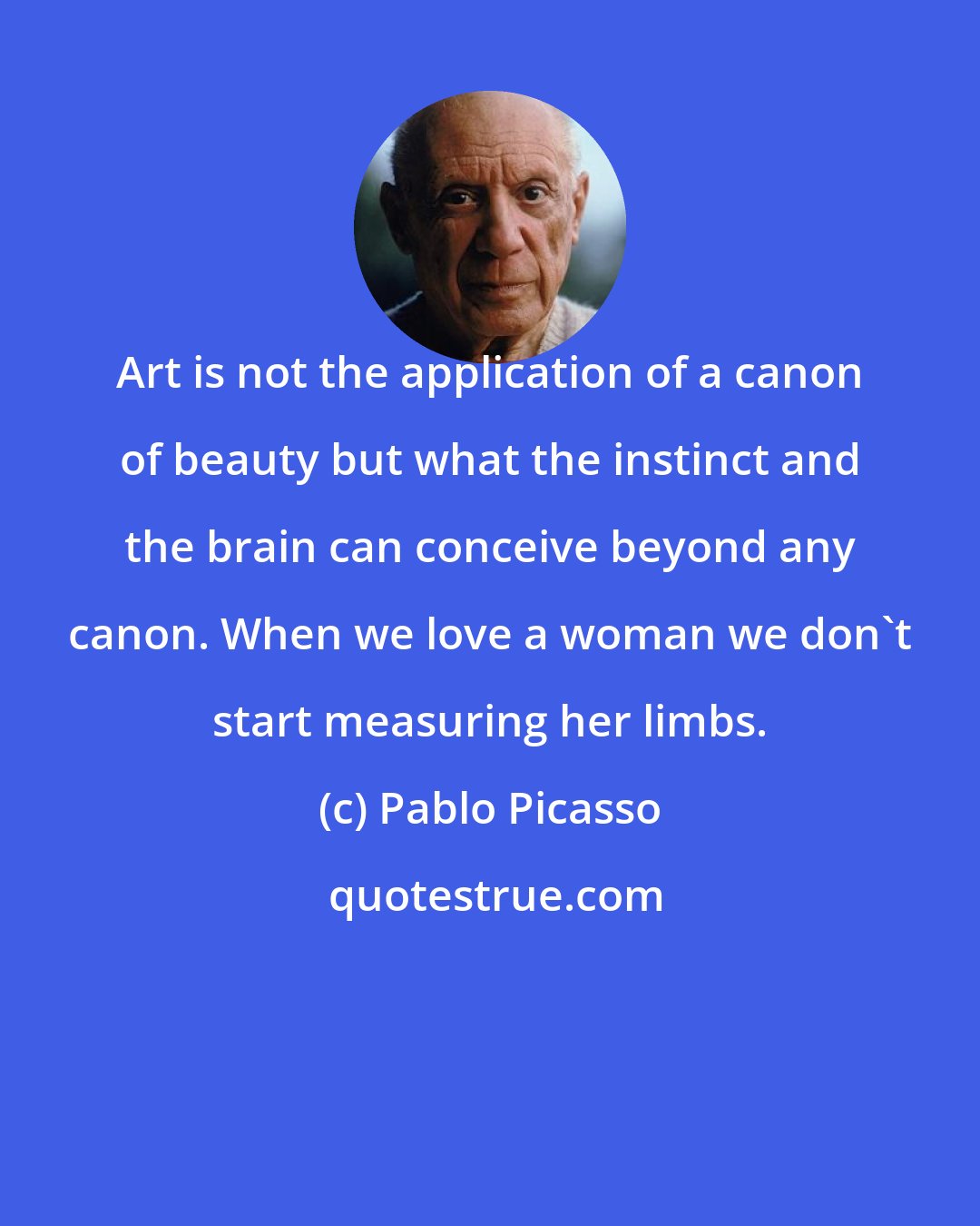 Pablo Picasso: Art is not the application of a canon of beauty but what the instinct and the brain can conceive beyond any canon. When we love a woman we don't start measuring her limbs.