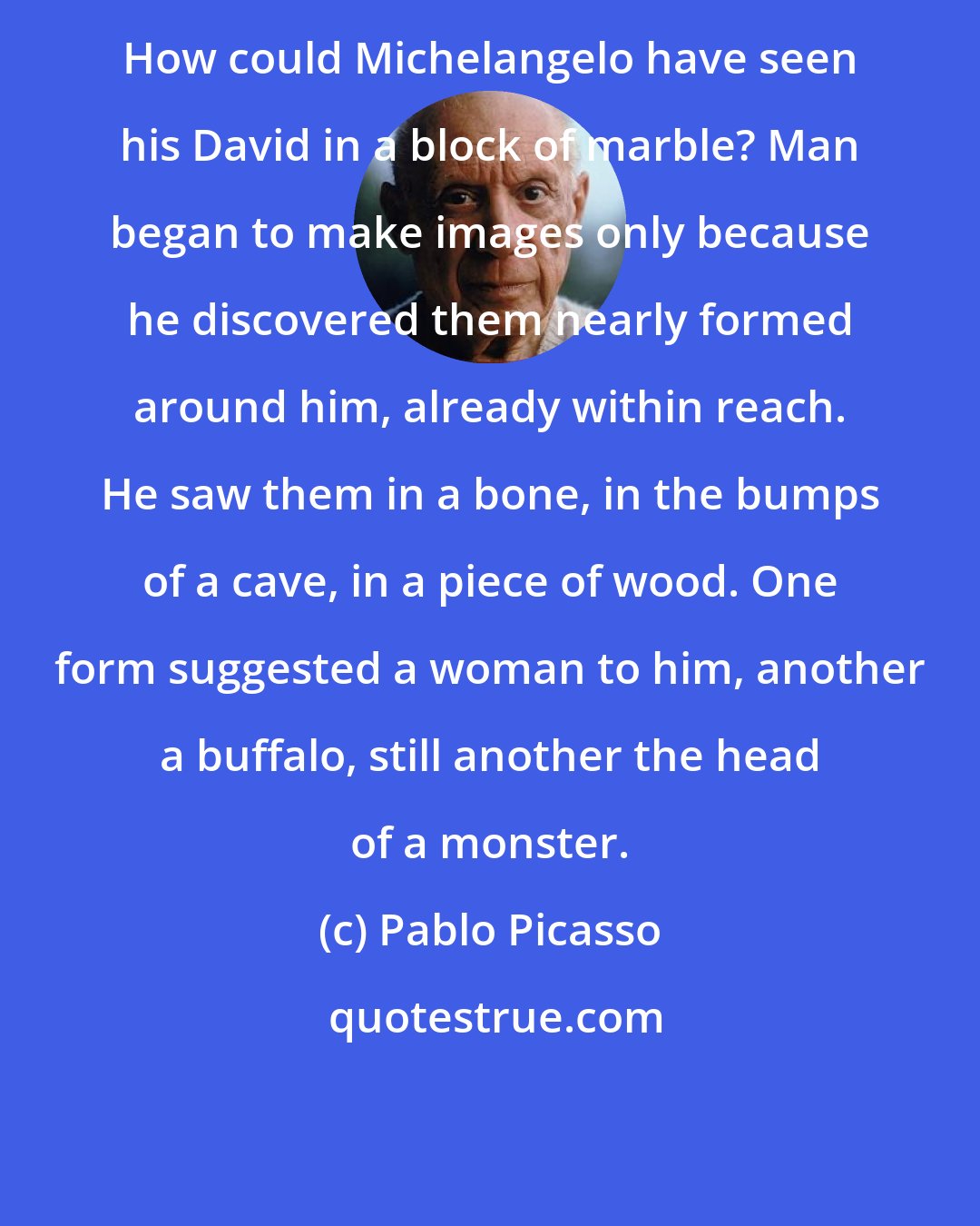 Pablo Picasso: How could Michelangelo have seen his David in a block of marble? Man began to make images only because he discovered them nearly formed around him, already within reach. He saw them in a bone, in the bumps of a cave, in a piece of wood. One form suggested a woman to him, another a buffalo, still another the head of a monster.