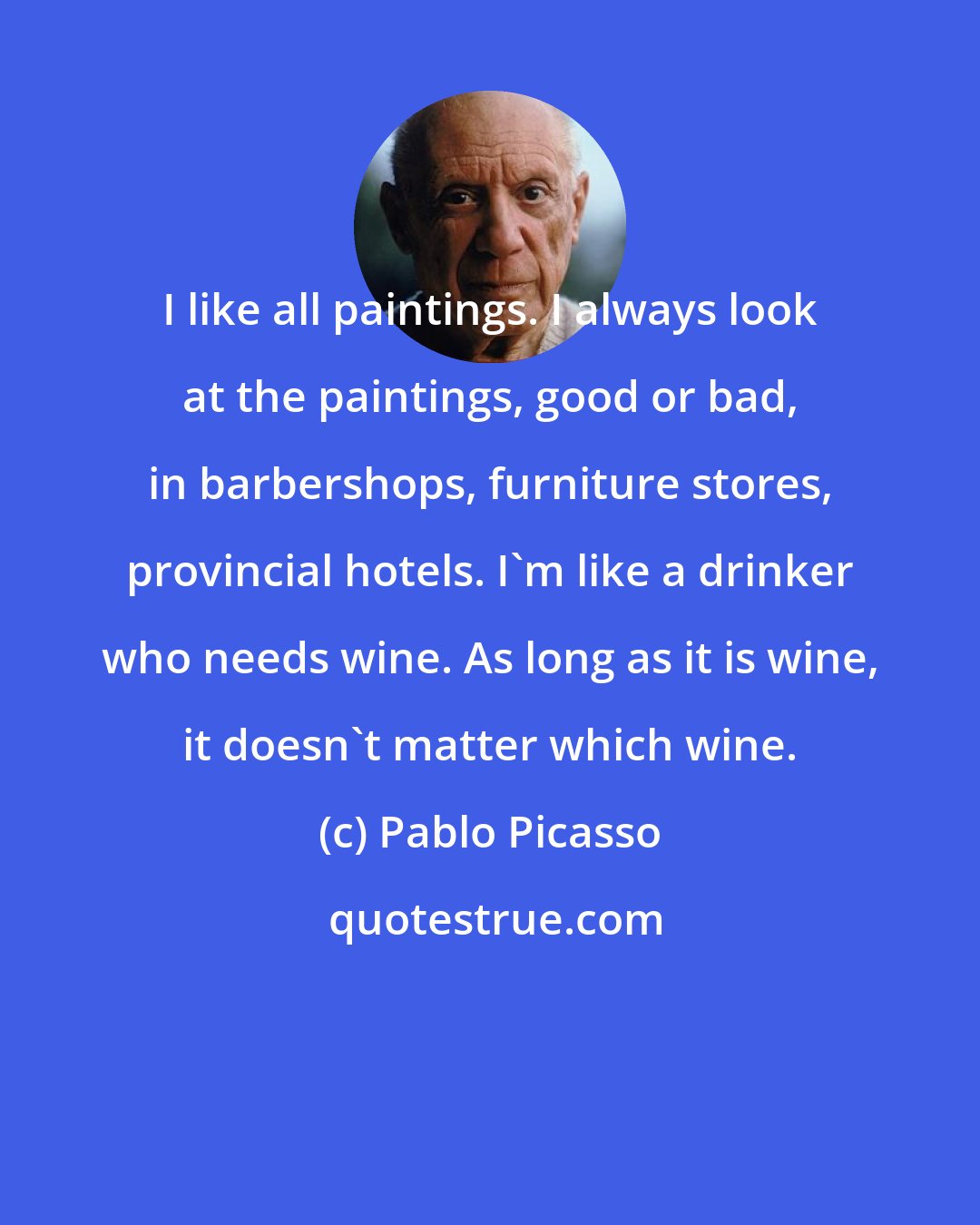 Pablo Picasso: I like all paintings. I always look at the paintings, good or bad, in barbershops, furniture stores, provincial hotels. I'm like a drinker who needs wine. As long as it is wine, it doesn't matter which wine.