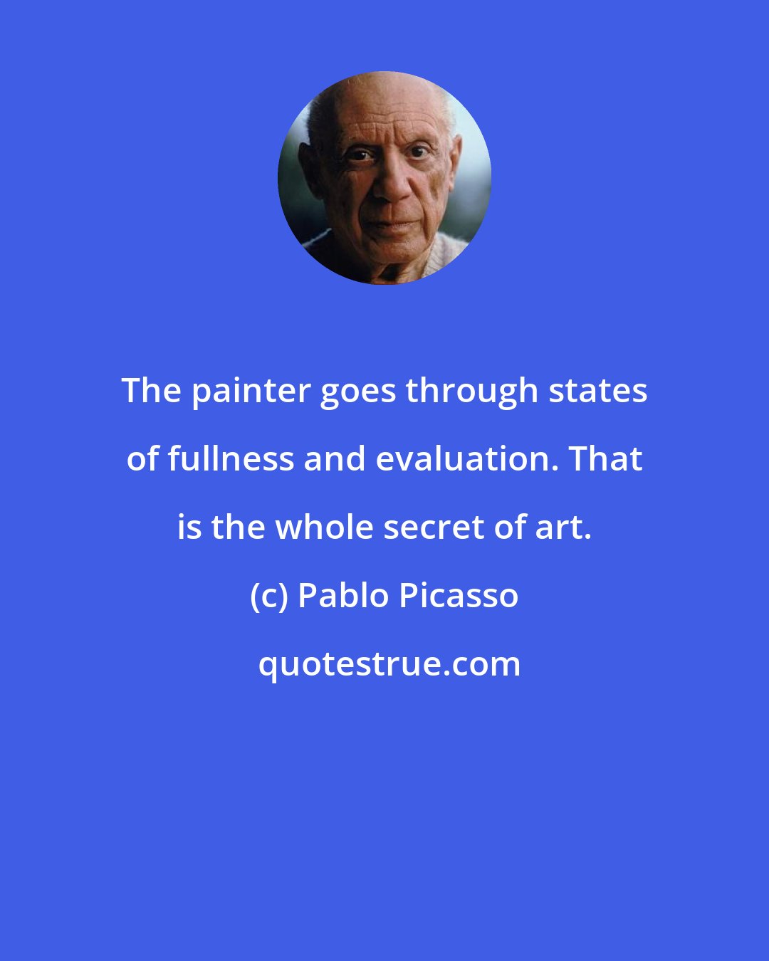 Pablo Picasso: The painter goes through states of fullness and evaluation. That is the whole secret of art.