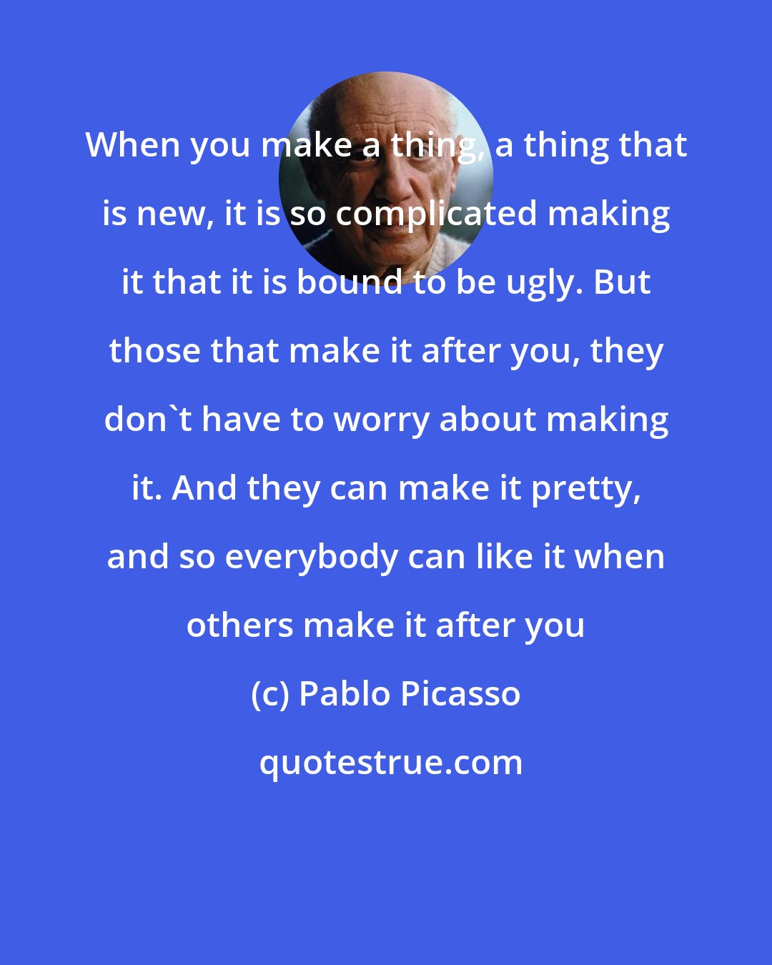 Pablo Picasso: When you make a thing, a thing that is new, it is so complicated making it that it is bound to be ugly. But those that make it after you, they don't have to worry about making it. And they can make it pretty, and so everybody can like it when others make it after you