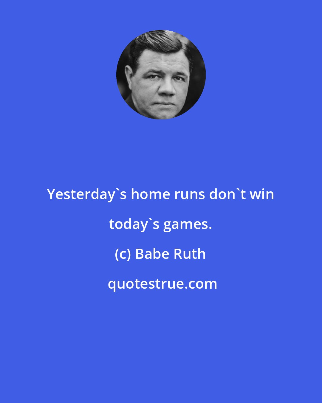 Babe Ruth: Yesterday's home runs don't win today's games.